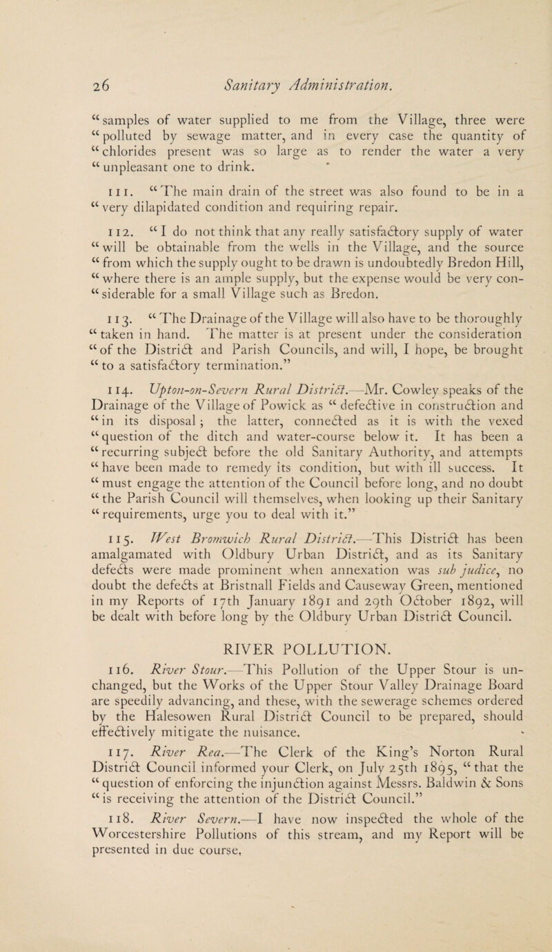 “samples of water supplied to me from the Village, three were u polluted by sewage matter, and in every case the quantity of “chlorides present was so large as to render the water a very “ unpleasant one to drink. in. “The main drain of the street was also found to be in a “very dilapidated condition and requiring repair. 112. “ I do not think that any really satisfactory supply of water “will be obtainable from the wells in the Village, and the source “ from which the supply ought to be drawn is undoubtedly Bredon Hill, “ where there is an ample supply, but the expense would be very con¬ siderable for a small Village such as Bredon. 113. “ The Drainage of the Village will also have to be thoroughly “ taken in hand. The matter is at present under the consideration “of the District and Parish Councils, and will, I hope, be brought “to a satisfactory termination.” 114. Upton-on-Severn Rural District.—Mr. Cowley speaks of the Drainage of the Village of Powick as “ defective in construction and “in its disposal; the latter, connected as it is with the vexed “question of the ditch and water-course below it. It has been a “recurring subject before the old Sanitary Authority, and attempts “have been made to remedy its condition, but with ill success. It “ must engage the attention of the Council before long, and no doubt “ the Parish Council will themselves, when looking up their Sanitary “requirements, urge you to deal with it.” 115. JVest Bromwich Rural District.—This District has been amalgamated with Oldbury Urban District, and as its Sanitary defects were made prominent when annexation was sub judice, no doubt the defeCts at Bristnall Fields and Causeway Green, mentioned in my Reports of I7th January 1891 and 29th October 1892, will be dealt with before long by the Oldbury Urban DistriCI Council. RIVER POLLUTION. 116. River Stour.—This Pollution of the Upper Stour is un¬ changed, but the Works of the Upper Stour Valley Drainage Board are speedily advancing, and these, with the sewerage schemes ordered by the Halesowen Rural District Council to be prepared, should effectively mitigate the nuisance. 117. River Rea.—The Clerk of the King’s Norton Rural District Council informed your Clerk, on July 25th 1895, “that the “ question of enforcing the injunction against Messrs. Baldwin & Sons “is receiving the attention of the DistriCI Council.” 118. River Severn.—I have now inspected the whole ot the Worcestershire Pollutions of this stream, and my Report will be presented in due course,