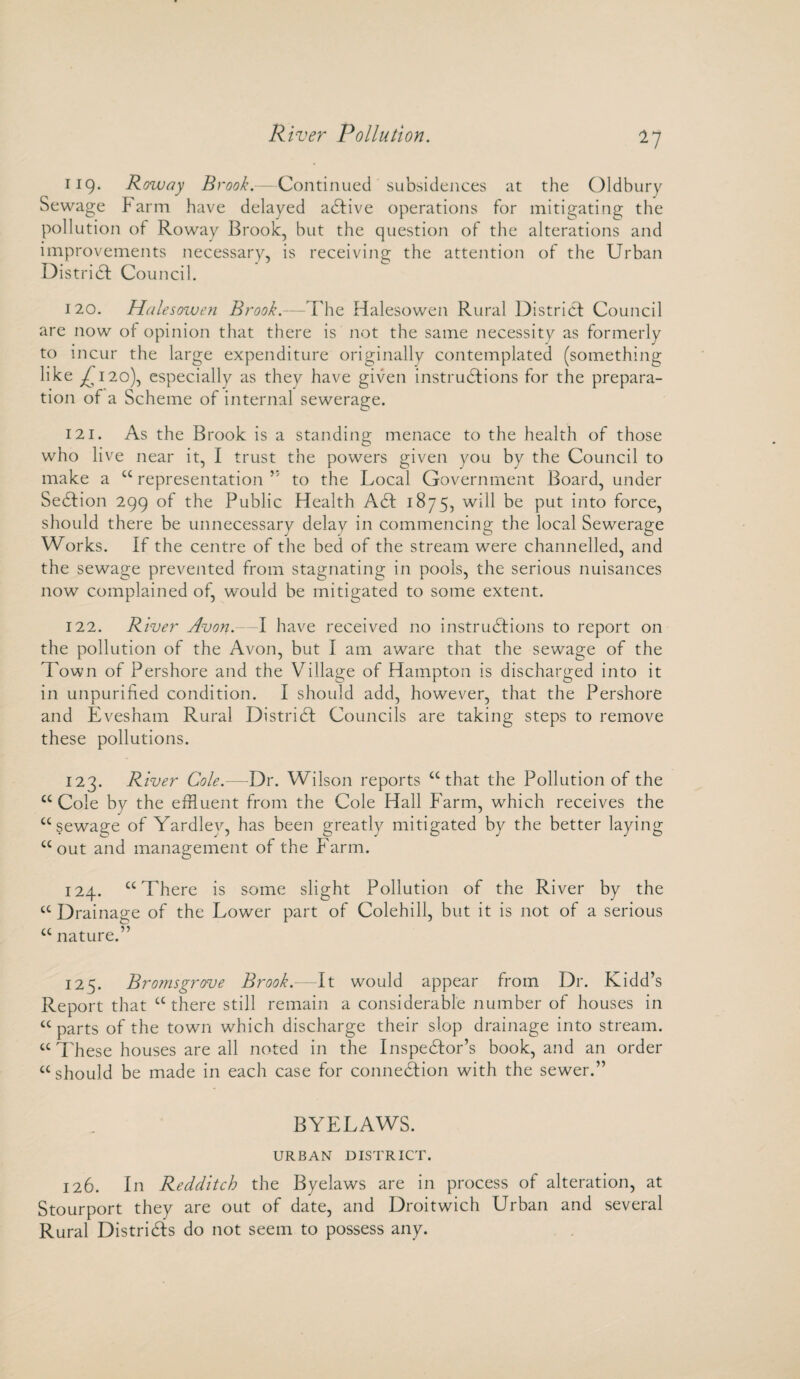 River Pollution. ^7 119. Roway Brook.—Continued subsidences at the Oldbury Sewage Farm have delayed aCtive operations for mitigating the pollution of Roway Brook, but the question of the alterations and improvements necessary, is receiving the attention of the Urban District Council. 120. Halesowen Brook.—The Halesowen Rural District Council are now of opinion that there is not the same necessity as formerly to incur the large expenditure originally contemplated (something like ^120), especially as they have given instructions for the prepara¬ tion of a Scheme of internal sewerage. 121. As the Brook is a standing menace to the health of those who live near it, I trust the powers given you by the Council to make a “ representation ” to the Local Government Board, under SeCtion 299 of the Public Health ACt 1875, will be put into force, should there be unnecessary delay in commencing the local Sewerage Works. If the centre of the bed of the stream were channelled, and the sewage prevented from stagnating in pools, the serious nuisances now complained of, would be mitigated to some extent. 122. River Avon.—I have received no instructions to report on the pollution of the Avon, but I am aware that the sewage of the Town of Pershore and the Village of Hampton is discharged into it in unpurified condition. I should add, however, that the Pershore and Evesham Rural District Councils are taking steps to remove these pollutions. 123. River Cole.—Dr. Wilson reports “ that the Pollution of the “Cole by the effluent from the Cole Hall Farm, which receives the “sewage of Yardley, has been greatly mitigated by the better laying “out and management of the Farm. 124. “There is some slight Pollution of the River by the “ Drainage of the Lower part of Colehill, but it is not of a serious “ nature.” 125. Bromsgrove Brook.—It would appear from Dr. Kidd’s Report that “there still remain a considerable number of houses in “parts of the town which discharge their slop drainage into stream. “ These houses are all noted in the Inspector’s book, and an order “should be made in each case for connection with the sewer.” BYELAWS. URBAN DISTRICT. 126. In Redditch the Byelaws are in process of alteration, at Stourport they are out of date, and Droitwich Urban and several Rural Districts do not seem to possess any.