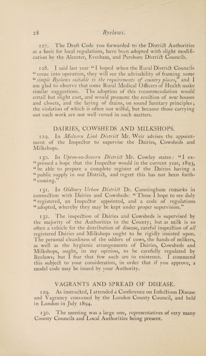 127. The Draft Code you forwarded to the District Authorities as a basis for local regulations, have been adopted with slight modifi¬ cation by the Alcester, Evesham, and Pershore District Councils. 128. I said last year cc I hoped when the Rural District Councils u come into operation, they will see the advisability of framing some u simple Byelaws suitable to the requirements of country places,” and I am glad to observe that some Rural Medical Officers of Health make similar suggestions. T he adoption of this recommendation would entail but slight cost, and would promote the eredfion of new houses and closets, and the laying of drains, on sound Sanitary principles ; the violation of which is often not wilful, but because those carrying out such work are not well versed in such matters. DAIRIES, COWSHEDS AND MILKSHOPS. 129. In Malvern Link District Mr. Weir advises the appoint¬ ment of the Inspector to supervise the Dairies, Cowsheds and Milkshops. 130. In Upton-on-Severn District Mr. Cowley states: £C I ex¬ pressed a hope that the Inspector would in the current year, 1893, ct be able to prepare a complete register of the Dairies having a “ public supply in our Distridf, and regret this has not been forth- “ coming.” 131. In Oldbury Urban District Dr. Cunningham remarks in connexion with Dairies and Cowsheds: cc These I hope to see duly cc registered, an Inspector appointed, and a code of regulations ££ adopted, whereby they may be kept under proper supervision.” 132. The inspection of Dairies and Cowsheds is supervised by the majority of the Authorities in the County; but as milk is so often a vehicle for the distribution of disease, careful inspedtion of all registered Dairies and Milkshops ought to be rigidly insisted upon. The personal cleanliness of the udders of cows, the hands of milkers, as well as the hygienic arrangements of Dairies, Cowsheds and Milkshops, ought, in my opinion, to be carefully regulated by Byelaws; but I fear that few such are in existence. I commend this subjedl to your consideration, in order that if you approve, a model code may be issued by your Authority. VAGRANTS AND SPREAD OF DISEASE. 129. As instructed, I attended a Conference on Infedlious Disease and Vagrancy convened by the London County Council, and held in London in July 1894. 130. The meeting was a large one, representatives of very many County Councils and Local Authorities being present.