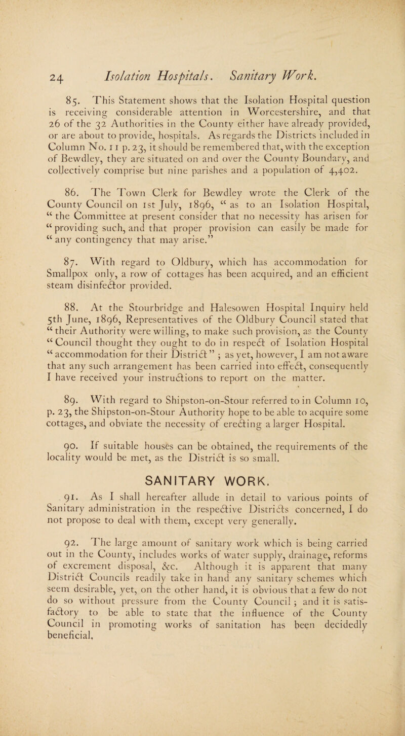 85. This Statement shows that the Isolation Hospital question is receiving considerable attention in Worcestershire, and that 26 of the 32 Authorities in the County either have already provided, or are about to provide, hospitals. As regards the Districts included in Column No. 11 p. 23, it should be remembered that, with the exception of Bewdley, they are situated on and over the County Boundary, and collectively comprise but nine parishes and a population of 4,402. 86. The Town Clerk for Bewdley wrote the Clerk of the County Council on 1st July, 1896, cc as to an Isolation Hospital, C£ the Committee at present consider that no necessity has arisen for cc providing such, and that proper provision can easily be made for cc any contingency that may arise.” 87. With regard to Oldbury, which has accommodation for Smallpox only, a row of cottages has been acquired, and an efficient steam disinfeCtor provided. 88. At the Stourbridge and Halesowen Hospital Inquiry held 5th June, 1896, Representatives of the Oldbury Council stated that “ their Authority were willing, to make such provision, as the County a Council thought they ought to do in respeCt of Isolation Hospital u accommodation for their District ” ; as yet, however, I am not aware that any such arrangement has been carried into effeCt, consequently I have received your instructions to report on the matter. 89. With regard to Shipston-on-Stour referred to in Column 10, p. 23, the Shipston-on-Stour Authority hope to be able to acquire some cottages, and obviate the necessity of ereCting a larger Hospital. 90. If suitable houses can be obtained, the requirements of the locality would be met, as the DistriCI is so small. SANITARY WORK. 91. As I shall hereafter allude in detail to various points of Sanitary administration in the respective Districts concerned, I do not propose to deal with them, except very generally. 92. 1 he large amount of sanitary work which is being carried out in the County, includes works of water supply, drainage, reforms of excrement disposal, &c. Although it is apparent that many District Councils readily take in hand any sanitary schemes which seem desirable, yet, on the other hand, it is obvious that a few do not do so without pressure from the County Council ; and it is satis¬ factory to be able to state that the influence of the County Council in promoting works of sanitation has been decidedly beneficial,