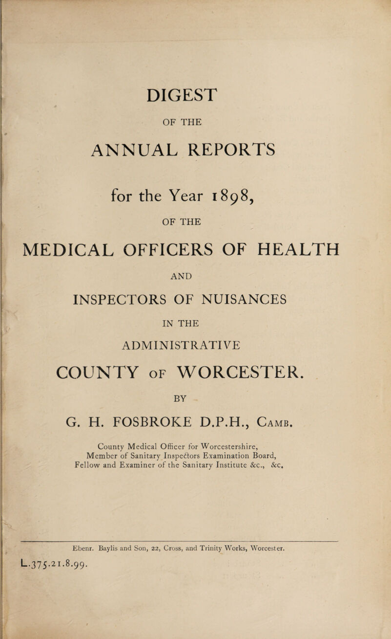 DIGEST OF THE ANNUAL REPORTS for the Year 1898, OF THE MEDICAL OFFICERS OF HEALTH AND INSPECTORS OF NUISANCES IN THE ADMINISTRATIVE COUNTY of WORCESTER. G. H. FOSBROKE D.P.H., Camb. County Medical Officer for Worcestershire, Member of Sanitary Inspectors Examination Board, Fellow and Examiner of the Sanitary Institute &c., &c„ Ebenr. Baylis and Son, 22, Cross, and Trinity Works, Worcester. L-375-2i-8-99-