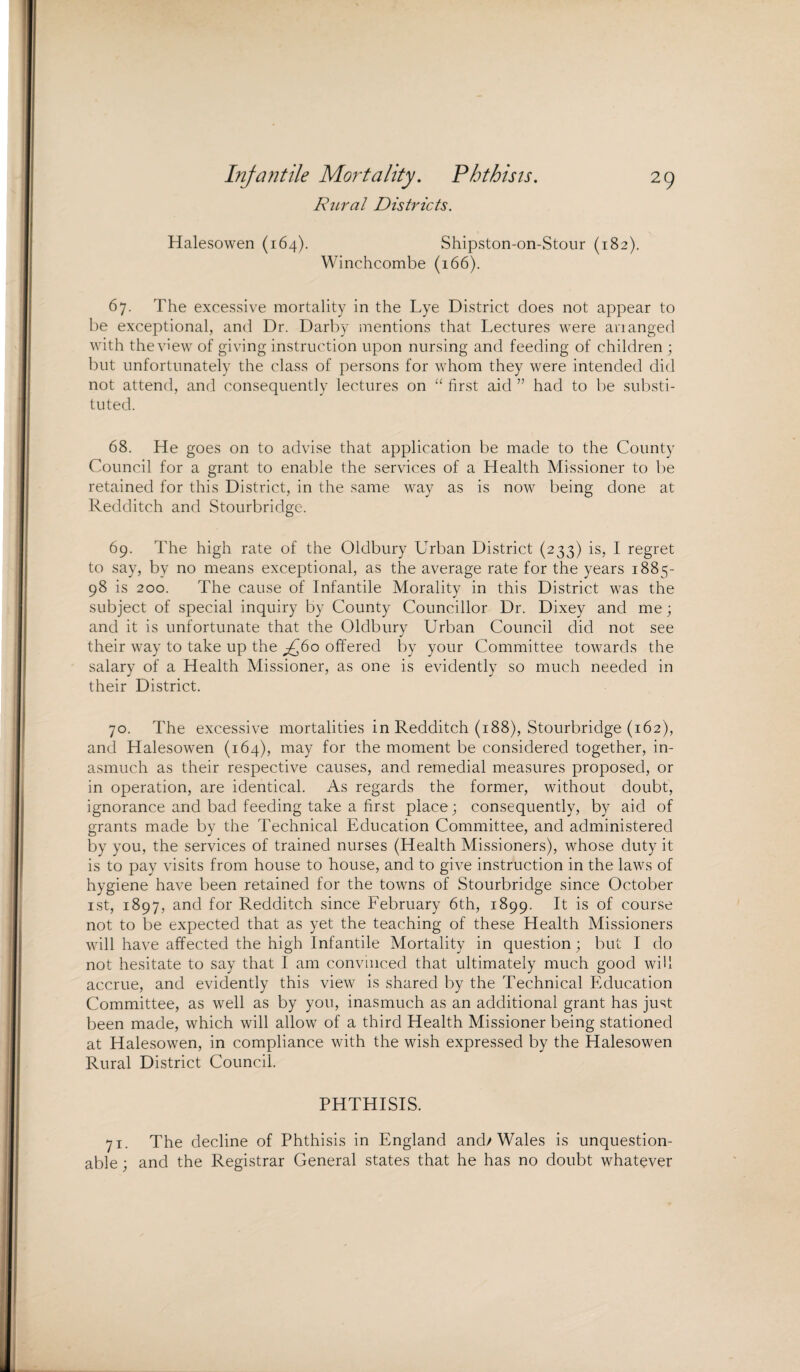 Infantile Mortality. Phthisis. Rural Districts. 29 Halesowen (164). Shipston-on-Stour (182). Winchcombe (166). 67. The excessive mortality in the Lye District does not appear to be exceptional, and Dr. Darby mentions that Lectures were arranged with the view of giving instruction upon nursing and feeding of children ; but unfortunately the class of persons for whom they were intended did not attend, and consequently lectures on “ first aid ” had to be substi¬ tuted. 68. He goes on to advise that application be made to the County Council for a grant to enable the services of a Health Missioner to be retained for this District, in the same way as is now being done at Redditeh and Stourbridge. 69. The high rate of the Oldbury Urban District (233) is, I regret to say, by no means exceptional, as the average rate for the years 1885- 98 is 200. The cause of Infantile Morality in this District was the subject of special inquiry by County Councillor Dr. Dixey and me; and it is unfortunate that the Oldbury Urban Council did not see their way to take up the ^60 offered by your Committee towards the salary of a Health Missioner, as one is evidently so much needed in their District. 70. The excessive mortalities in Redditeh (188), Stourbridge (162), and Halesowen (164), may for the moment be considered together, in¬ asmuch as their respective causes, and remedial measures proposed, or in operation, are identical. As regards the former, without doubt, ignorance and bad feeding take a first place; consequently, by aid of grants made by the Technical Education Committee, and administered by you, the services of trained nurses (Health Missioners), whose duty it is to pay visits from house to house, and to give instruction in the laws of hygiene have been retained for the towns of Stourbridge since October 1st, 1897, and for Redditeh since February 6th, 1899. It is of course not to be expected that as yet the teaching of these Health Missioners will have affected the high Infantile Mortality in question; but I do not hesitate to say that I am convinced that ultimately much good will accrue, and evidently this view is shared by the Technical Education Committee, as well as by you, inasmuch as an additional grant has just been made, which will allow of a third Health Missioner being stationed at Halesowen, in compliance with the wish expressed by the Halesowen Rural District Council. PHTHISIS. 71. The decline of Phthisis in England and/Wales is unquestion¬ able ; and the Registrar General states that he has no doubt whatever