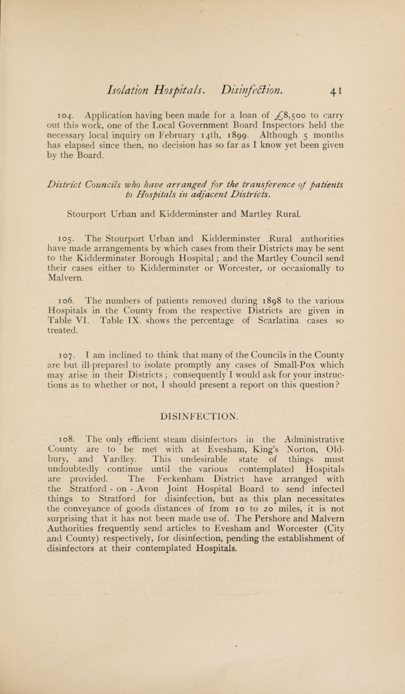 Isolation Hospitals. Disinfection. 4* 104. Application having been made for a loan of ^8,500 to carry out this work, one of the Local Government Board Inspectors held the necessary local inquiry on February 14th, 1899. Although 5 months has elapsed since then, no decision has so far as I know yet been given by the Board. District Councils ivho have arranged for the transference oj patients to Hospitals in adjacent Districts. Stourport Urban and Kidderminster and Martley Rural. 105. The Stourport Urban and Kidderminster Rural authorities have made arrangements by which cases from their Districts may be sent to the Kidderminster Borough Hospital; and the Martley Council send their cases either to Kidderminster or Worcester, or occasionally to Malvern. 106. The numbers of patients removed during 1898 to the various Hospitals in the County from the respective Districts are given in Table VI. Table IX. shows the percentage of Scarlatina cases so treated. 107. I am inclined to think that many of the Councils in the County are but ill-prepared to isolate promptly any cases of Small-Pox which may arise in their Districts ; consequently I would ask for your instruc¬ tions as to whether or not, I should present a report on this question ? DISINFECTION. 108. The only efficient steam disinfectors in the Administrative County are to be met with at Evesham, King’s Norton, Old¬ bury, and Yardley. This undesirable state of things must undoubtedly continue until the various contemplated Hospitals are provided. The Feckenham District have arranged with the Stratford - on - Avon Joint Hospital Board to send infected things to Stratford for disinfection, but as this plan necessitates the conveyance of goods distances of from 10 to 20 miles, it is not surprising that it has not been made use of. The Pershore and Malvern Authorities frequently send articles to Evesham and Worcester (City and County) respectively, for disinfection, pending the establishment of disinfectors at their contemplated Hospitals.