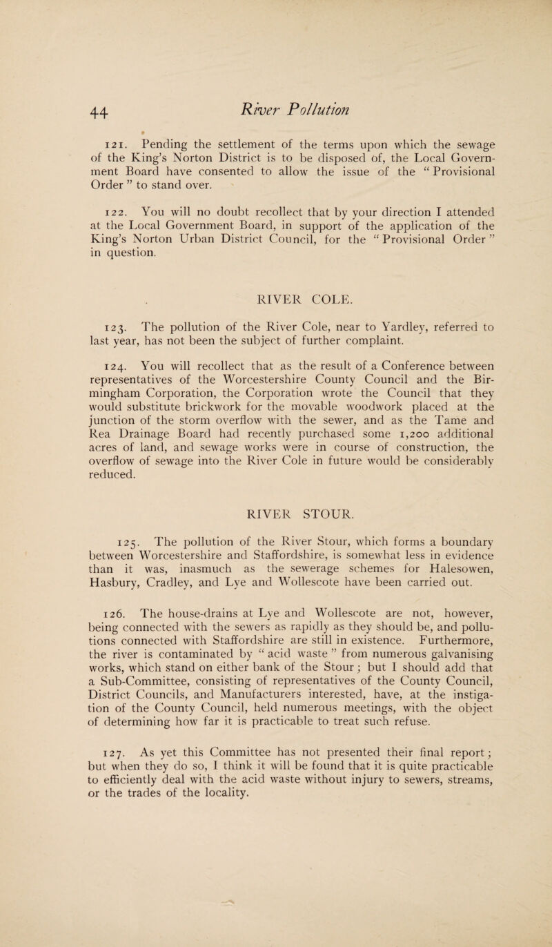 121. Pending the settlement of the terms upon which the sewage of the King’s Norton District is to be disposed of, the Local Govern¬ ment Board have consented to allow the issue of the “ Provisional Order ” to stand over. 122. You will no doubt recollect that by your direction I attended at the Local Government Board, in support of the application of the King’s Norton Urban District Council, for the “ Provisional Order ” in question. RIVER COLE. 123. The pollution of the River Cole, near to Yardley, referred to last year, has not been the subject of further complaint. 124. You will recollect that as the result of a Conference between representatives of the Worcestershire County Council and the Bir¬ mingham Corporation, the Corporation wrote the Council that they would substitute brickwork for the movable woodwork placed at the junction of the storm overflow with the sewer, and as the Tame and Rea Drainage Board had recently purchased some 1,200 additional acres of land, and sewage works were in course of construction, the overflow of sewage into the River Cole in future would be considerably reduced. RIVER STOUR. 125. The pollution of the River Stour, which forms a boundary between Worcestershire and Staffordshire, is somewhat less in evidence than it was, inasmuch as the sewerage schemes for Halesowen, Hasbury, Cradley, and Lye and Wollescote have been carried out. 126. The house-drains at Lye and Wollescote are not, however, being connected with the sewers as rapidly as they should be, and pollu¬ tions connected with Staffordshire are still in existence. Furthermore, the river is contaminated by “ acid waste ” from numerous galvanising works, which stand on either bank of the Stour; but I should add that a Sub-Committee, consisting of representatives of the County Council, District Councils, and Manufacturers interested, have, at the instiga¬ tion of the County Council, held numerous meetings, with the object of determining how far it is practicable to treat such refuse. 127. As yet this Committee has not presented their final report; but when they do so, I think it will be found that it is quite practicable to efficiently deal with the acid waste without injury to sewers, streams, or the trades of the locality.