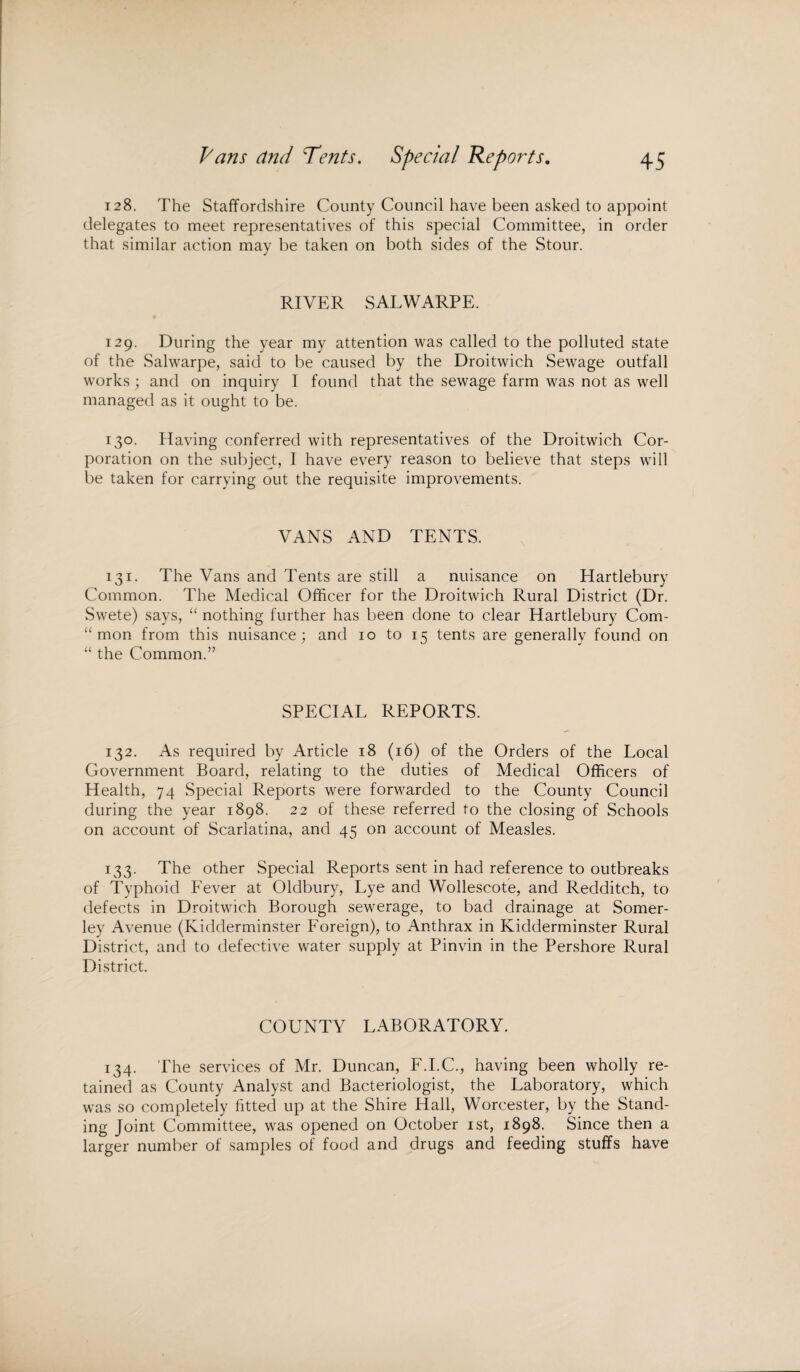 128. The Staffordshire County Council have been asked to appoint delegates to meet representatives of this special Committee, in order that similar action may be taken on both sides of the Stour. RIVER SALWARPE. 129. During the year my attention was called to the polluted state of the Salwarpe, said to be caused by the Droitwich Sewage outfall works ; and on inquiry I found that the sewage farm was not as well managed as it ought to be. 130. Having conferred with representatives of the Droitwich Cor¬ poration on the subject, I have every reason to believe that steps will be taken for carrying out the requisite improvements. VANS AND TENTS. 131. The Vans and Tents are still a nuisance on Hartlebury Common. The Medical Officer for the Droitwich Rural District (Dr. Swete) says, “ nothing further has been done to clear Hartlebury Com- “ mon from this nuisance; and 10 to 15 tents are generally found on “ the Common.” SPECIAL REPORTS. 132. As required by Article 18 (16) of the Orders of the Local Government Board, relating to the duties of Medical Officers of Health, 74 Special Reports were forwarded to the County Council during the year 1898. 22 of these referred to the closing of Schools on account of Scarlatina, and 45 on account of Measles. 133. The other Special Reports sent in had reference to outbreaks of Typhoid Fever at Oldbury, Lye and Wollescote, and Redditch, to defects in Droitwich Borough sewerage, to bad drainage at Somer- ley Avenue (Kidderminster Foreign), to Anthrax in Kidderminster Rural District, and to defective water supply at Pinvin in the Pershore Rural District. COUNTY LABORATORY. 134. The services of Mr. Duncan, F.I.C., having been wholly re¬ tained as County Analyst and Bacteriologist, the Laboratory, which was so completely fitted up at the Shire Hall, Worcester, by the Stand¬ ing Joint Committee, was opened on October 1st, 1898. Since then a larger number of samples of food and drugs and feeding stuffs have