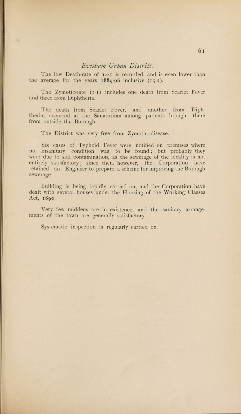 Evesham Urban District. The low Death-rate of 14-1 is recorded, and is even lower than the average for the years 1889-98 inclusive (15-2). The Zymotic-rate (i-i) includes one death from Scarlet Fever and three from Diphtheria. The death from Scarlet Fever, and another from Diph¬ theria, occurre-d at the Sanatorium among patients brought there from outside the Borough. The District was very free from Zymotic disease. Six cases of Typhoid Fever were notified on premises where no insanitary condition was to be found; but probably they were due to soil contamination, as the sewerage of the locality is not entirely satisfactory; since then, however, the Corporation have retained an Engineer to prepare a scheme for improving the Borough sewerage. Building is being rapidly carried on, and the Corporation have dealt with several houses under the Housing of the Working Classes Act, 1890. Very few middens are in existence, and the sanitary arrange¬ ments of the town are generally satisfactory Systematic inspection is regularly carried on.