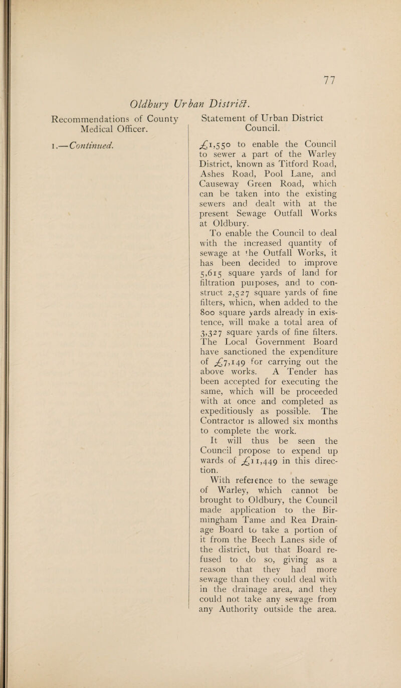 Oldbury Urban District. Recommendations of County Medical Officer. i.— Continued. Statement of Urban District Council. ^1,550 to enable the Council to sewer a part of the Warley District, known as Titford Road, iVshes Road, Pool Lane, and Causeway Green Road, which can be taken into the existing sewers and dealt with at the present Sewage Outfall Works at Oldbury. To enable the Council to deal with the increased quantity of sewage at ffie Outfall Works, it has been decided to improve 5,615 square yards of land for filtration pui poses, and to con¬ struct 2,527 square yards of fine filters, whicn, when added to the 800 square yards already in exis¬ tence, will make a total area of 3,327 square yards of fine filters. The Local Government Board have sanctioned the expenditure of ^7,149 for carrying out the above works. A Tender has been accepted for executing the same, which will be proceeded with at once and completed as expeditiously as possible. The Contractor is allowed six months to complete the work. It will thus be seen the Council propose to expend up wards of ^11,449 in this direc¬ tion. With refeic-nce to the sewage of Warley, which cannot be brought to Oldbury, the Council made application to the Bir¬ mingham Tame and Rea Drain¬ age Board to take a portion of it from the Beech Lanes side of the district, but that Board re¬ fused to do so, giving as a reason that they had more sewage than they could deal with in the drainage area, and they could not take any sewage from any Authority outside the area.