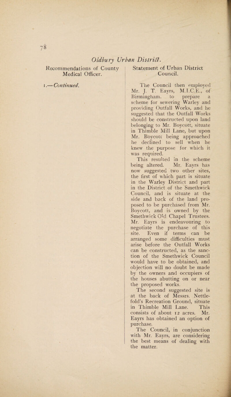 Oldbury Urban District. Recommendations of County Medical Officer. i.— Continued. Statement of Urban District Council. The Council then employed Mr. J. T. Eayrs, M.I.C.E., of Birmingham. to prepare a scheme for sewering Warley and providing Outfall Works, and he suggested that the Outfall Works should be constructed upon land belonging to Mr. Boycott, situate in Thimble Mill Lane, but upon Mr. Boycott being approached he declined to sell when he knew the purpose for which it was required. This resulted in the scheme being altered. Mr. Eayrs has now suggested two other sites, the first of which part is situate in the Warley District and part in the District of the Smethwick Council, and is situate at the side and back of the land pro¬ posed to be purchased from Mr. Boycott, and is owned by the Smethwick Old Chapel Trustees, i Mr. Eayrs is endeavouring to negotiate the purchase of this site. Even if terms can be arranged some difficulties must arise before the Outfall Works can be constructed, as the sanc¬ tion of the Smethwick Council would have to be obtained, and objection will no doubt be made by the owners and occupiers of the houses abutting on or near the proposed works. The second suggested site is at the back of Messrs. Nettle- fold’s Recreation Ground, situate in Thimble Mill Lane. This consists of about 12 acres. Mr. Eayrs has obtained an option of purchase. The Council, in conjunction with Mr. Eayrs, are considering the best means of dealing with the matter.