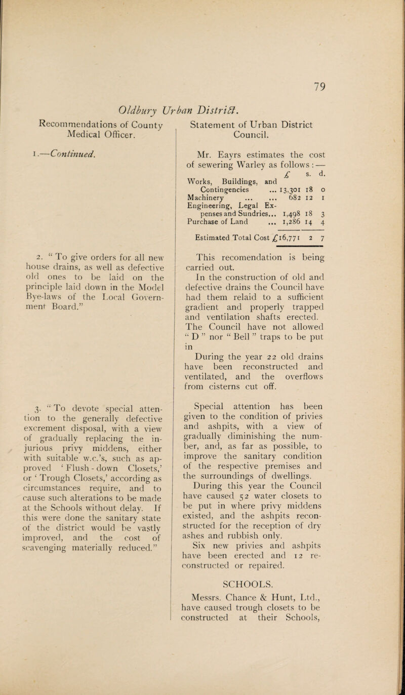 Oldbury Urban District. Recommendations of County Medical Officer. i.—Continued. 2. “ To give orders for all new house drains, as well as defective old ones to be laid on the principle laid down in the Model Bye-laws of the Local Govern¬ ment Board.” 3. “ To devote special atten¬ tion to the generally defective excrement disposal, with a view of gradually replacing the in¬ jurious privy middens, either with suitable w.c.’s, such as ap¬ proved ‘Flush-down Closets,’ or ‘ Trough Closets,’ according as circumstances require, and to cause such alterations to be made at the Schools without delay. If this were done the sanitary state of the district would be vastly improved, and the cost of scavenging materially reduced.” Statement of Urban District Council. Mr. Eayrs estimates the cost of sewering Warley as follows : — £ s- d- Works, Buildings, and Contingencies ... 13,301 18 o Machinery ... ... 682 12 I Engineering, Legal Ex¬ penses and Sundries... 1,498 18 3 Purchase of Land ... 1,286 14 4 Estimated Total Cost £16,771 2 7 This recomendation is being- carried out. In the construction of old and defective drains the Council have had them relaid to a sufficient gradient and properly trapped and ventilation shafts erected. The Council have not allowed “ D ” nor “ Bell ” traps to be put in During the year 22 old drains have been reconstructed and ventilated, and the overflows from cisterns cut off. Special attention has been given to the condition of privies and ashpits, with a view of gradually diminishing the num¬ ber, and, as far as possible, to improve the sanitary condition of the respective premises and the surroundings of dwellings. During this year the Council have caused 52 water closets to be put in where privy middens existed, and the ashpits recon¬ structed for the reception of dry ashes and rubbish only. Six new privies and ashpits have been erected and 12 re¬ constructed or repaired. SCHOOLS. Messrs. Chance & Hunt, Ltd., have caused trough closets to be constructed at their Schools,