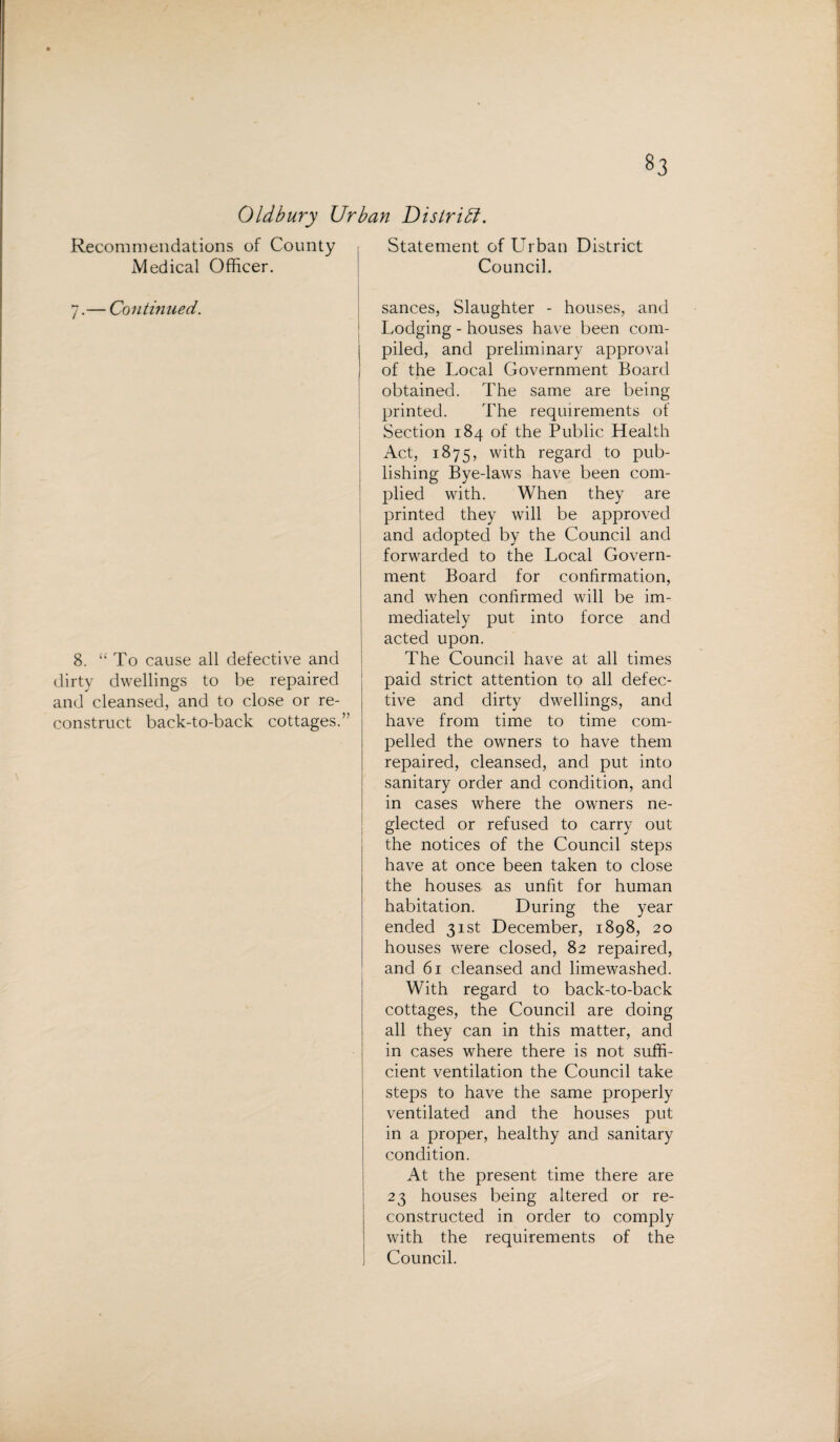 Oldbury Urban District. Recommendations of County Medical Officer. 7.— Continued. i 8. “To cause all defective and dirty dwellings to be repaired and cleansed, and to close or re¬ construct back-to-back cottages.” Statement of Urban District Council. sances, Slaughter - houses, and Lodging - houses have been com¬ piled, and preliminary approval of the Local Government Board obtained. The same are being printed. The requirements of Section 184 of the Public Health Act, 1875, with regard to pub¬ lishing Bye-laws have been com¬ plied with. When they are printed they will be approved and adopted by the Council and forwarded to the Local Govern¬ ment Board for confirmation, and when confirmed will be im¬ mediately put into force and acted upon. The Council have at all times paid strict attention to all defec¬ tive and dirty dwellings, and have from time to time com¬ pelled the owners to have them repaired, cleansed, and put into sanitary order and condition, and in cases where the owners ne¬ glected or refused to carry out the notices of the Council steps have at once been taken to close the houses as unfit for human habitation. During the year ended 31st December, 1898, 20 houses were closed, 82 repaired, and 61 cleansed and limewashed. With regard to back-to-back cottages, the Council are doing all they can in this matter, and in cases where there is not suffi¬ cient ventilation the Council take steps to have the same properly ventilated and the houses put in a proper, healthy and sanitary condition. At the present time there are 23 houses being altered or re¬ constructed in order to comply with the requirements of the Council.