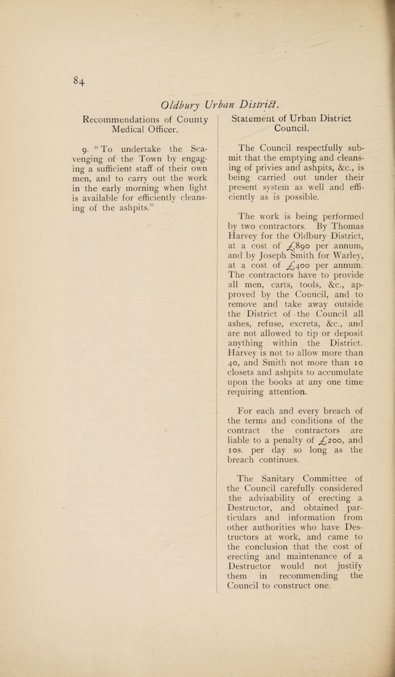 8+ Oldbury Urban District. Recommendations of County Medical Officer. 9. “ To undertake the Sca¬ venging of the Town by engag¬ ing a sufficient staff of their own men, and to carry out the work in the early morning when light is available for efficiently cleans¬ ing of the ashpits.” Statement of Urban District Council. The Council respectfully sub¬ mit that the emptying and cleans¬ ing of privies and ashpits, &c., is being carried out under their present system as well and effi¬ ciently as is possible. The work is being performed by two contractors. By Thomas Harvey for the Oldbury District, at a cost of £890 per annum, and by Joseph Smith for Warley, at a cost of £400 per annum. The contractors have to provide all men, carts, tools, &c., ap¬ proved by the Council, and to remove and take away outside the District of the Council all ashes, refuse, excreta, &c., and are not allowed to tip or deposit anything within the District. Harvey is not to allow more than 40, and Smith not more than 10 closets and ashpits to accumulate upon the books at any one time requiring attention. For each and every breach of the terms and conditions of the contract the contractors are liable to a penalty of £200, and 1 os. per day so long as the breach continues. The Sanitary Committee of the Council carefully considered the advisability of erecting a Destructor, and obtained par¬ ticulars and information from other authorities who have Des¬ tructors at work, and came to the conclusion that the cost of erecting and maintenance of a Destructor would not justify them in recommending the Council to construct one.