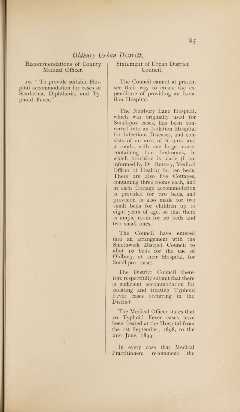 Oldbury Urban Distribi. Recommendations of County Medical Officer. io. “ To provide suitable Hos¬ pital accommodation for cases of Scarlatina, Diphtheria, and Ty¬ phoid Fever.” Statement of Urban District Council. The Council cannot at present see their way to create the ex¬ penditure of providing an Isola¬ tion Hospital. The Newbury Lane Hospital, which was originally used for Small-pox cases, has been con¬ verted into an Isolation Hospital for Infectious Diseases, and con¬ sists of an area of 6 acres and 2 roods, with one large house, containing four bedrooms, in which provision is made (I am informed by Dr. Buttery, Medical Officer of Health) for ten beds. There are also five Cottages, containing three rooms each, and in each Cottage accommodation is provided for two beds, and provision is also made for two small beds for children up to eight years of age, so that there is ample room for 20 beds and two small ones. The Council have entered into an arrangement with the Smethwick District Council to allot 10 beds for the use of Oldbury, at their Hospital, for Small-pox cases. The District Council there¬ fore respectfully submit that there is sufficient accommodation for isolating and treating Typhoid Fever cases occurring in the District. The Medical Officer states that 20 Typhoid Fever cases have been treated at the Hospital from the 1 st September, 1898, to the 21 st June, 1899. In every case that Medical Practitioners recommend the