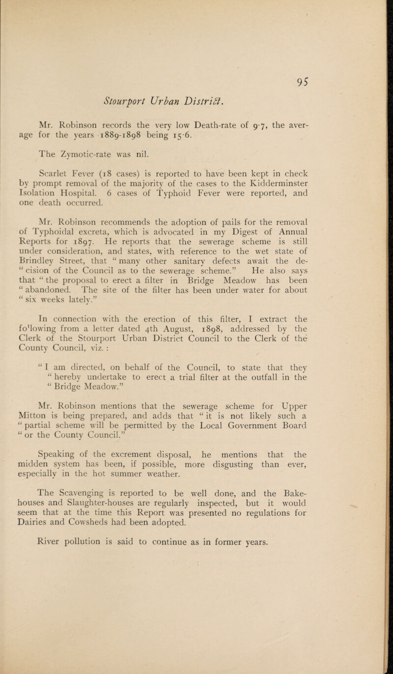 Stour fort Urban District. Mr. Robinson records the very low Death-rate of 9-7, the aver¬ age for the years 1889-1898 being 15-6. The Zymotic-rate was nil. Scarlet Fever (18 cases) is reported to have been kept in check by prompt removal of the majority of the cases to the Kidderminster Isolation Hospital. 6 cases of Typhoid Fever were reported, and one death occurred. Mr. Robinson recommends the adoption of pails for the removal of Typhoidal excreta, which is advocated in my Digest of Annual Reports for 1897. He reports that the sewerage scheme is still under consideration, and states, with reference to the wet state of Brindley Street, that “ many other sanitary defects await the de- “ cision of the Council as to the sewerage scheme.” He also says that “ the proposal to erect a filter in Bridge Meadow has been “ abandoned. The site of the filter has been under water for about “ six weeks lately.” In connection with the erection of this filter, I extract the fodowing from a letter dated 4th August, 1898, addressed by the Clerk of the Stourport Urban District Council to the Clerk of the County Council, viz. : “ I am directed, on behalf of the Council, to state that they “ hereby undertake to erect a trial filter at the outfall in the “ Bridge Meadow.” Mr. Robinson mentions that the sewerage scheme for Upper Mitton is being prepared, and adds that “ it is not likely such a “ partial scheme will be permitted by the Local Government Board “ or the County Council.” Speaking of the excrement disposal, he mentions that the midden system has been, if possible, more disgusting than ever, especially in the hot summer weather. The Scavenging is reported to be well done, and the Bake¬ houses and Slaughter-houses are regularly inspected, but it would seem that at the time this Report was presented no regulations for Dairies and Cowsheds had been adopted. River pollution is said to continue as in former years.