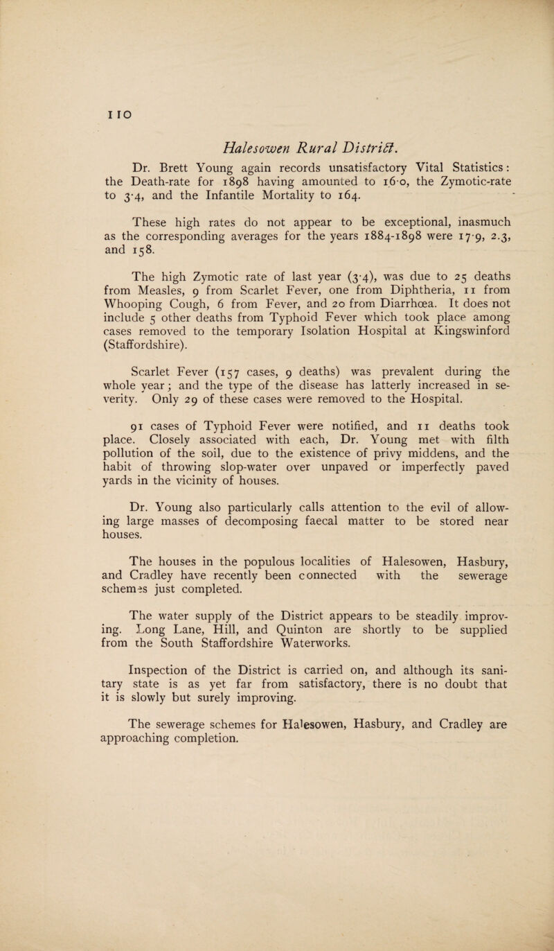 I IO Halesowen Rural District. Dr. Brett Young again records unsatisfactory Vital Statistics: the Death-rate for 1898 having amounted to 1.6 0, the Zymotic-rate to 3-4, and the Infantile Mortality to 164. These high rates do not appear to be exceptional, inasmuch as the corresponding averages for the years 1884-1898 were 179, 2.3, and 158. The high Zymotic rate of last year (3-4), was due to 25 deaths from Measles, 9 from Scarlet Fever, one from Diphtheria, n from Whooping Cough, 6 from Fever, and 20 from Diarrhoea. It does not include 5 other deaths from Typhoid Fever which took place among cases removed to the temporary Isolation Hospital at Kingswinford (Staffordshire). Scarlet Fever (157 cases, 9 deaths) was prevalent during the whole year; and the type of the disease has latterly increased in se¬ verity. Only 29 of these cases were removed to the Hospital. 91 cases of Typhoid Fever were notified, and 11 deaths took place. Closely associated with each, Dr. Young met with filth pollution of the soil, due to the existence of privy middens, and the habit of throwing slop-water over unpaved or imperfectly paved yards in the vicinity of houses. Dr. Young also particularly calls attention to the evil of allow¬ ing large masses of decomposing faecal matter to be stored near houses. The houses in the populous localities of Halesowen, Hasbury, and Cradley have recently been connected with the sewerage schemes just completed. The water supply of the District appears to be steadily improv¬ ing. Long Lane, Hill, and Quinton are shortly to be supplied from the South Staffordshire Waterworks. Inspection of the District is carried on, and although its sani¬ tary state is as yet far from satisfactory, there is no doubt that it is slowly but surely improving. The sewerage schemes for Halesowen, Hasbury, and Cradley are approaching completion.