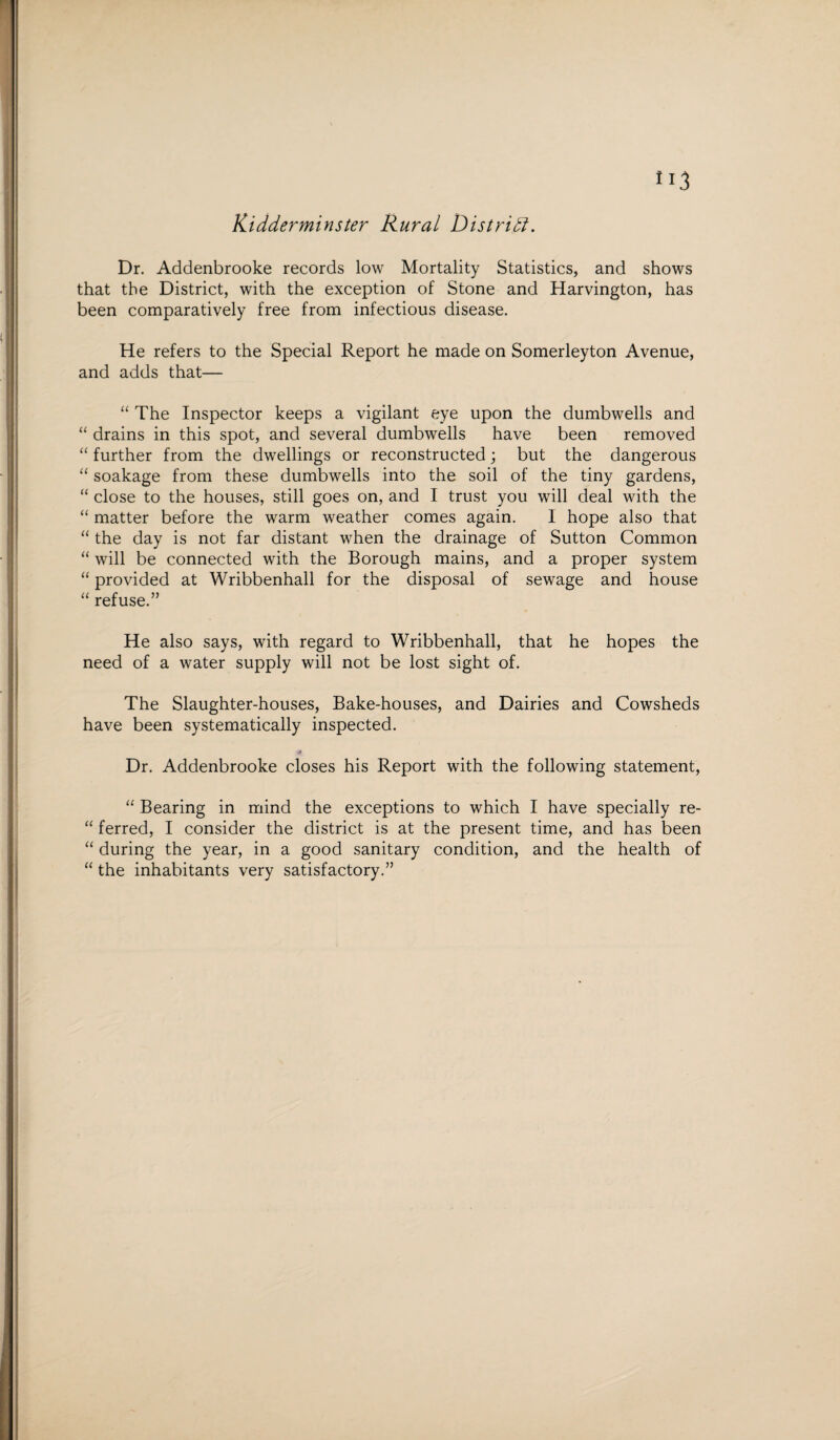 Kidderminster Rural District. Dr. Addenbrooke records low Mortality Statistics, and shows that the District, with the exception of Stone and Harvington, has been comparatively free from infectious disease. He refers to the Special Report he made on Somerleyton Avenue, and adds that— “ The Inspector keeps a vigilant eye upon the dumbwells and “ drains in this spot, and several dumbwells have been removed “ further from the dwellings or reconstructed; but the dangerous “ soakage from these dumbwells into the soil of the tiny gardens, “ close to the houses, still goes on, and I trust you will deal with the “ matter before the warm weather comes again. I hope also that “ the day is not far distant when the drainage of Sutton Common “ will be connected with the Borough mains, and a proper system “ provided at Wribbenhall for the disposal of sewage and house “ refuse.” He also says, with regard to Wribbenhall, that he hopes the need of a water supply will not be lost sight of. The Slaughter-houses, Bake-houses, and Dairies and Cowsheds have been systematically inspected. Dr. Addenbrooke closes his Report with the following statement, “ Bearing in mind the exceptions to which I have specially re- “ ferred, I consider the district is at the present time, and has been “ during the year, in a good sanitary condition, and the health of “ the inhabitants very satisfactory.”