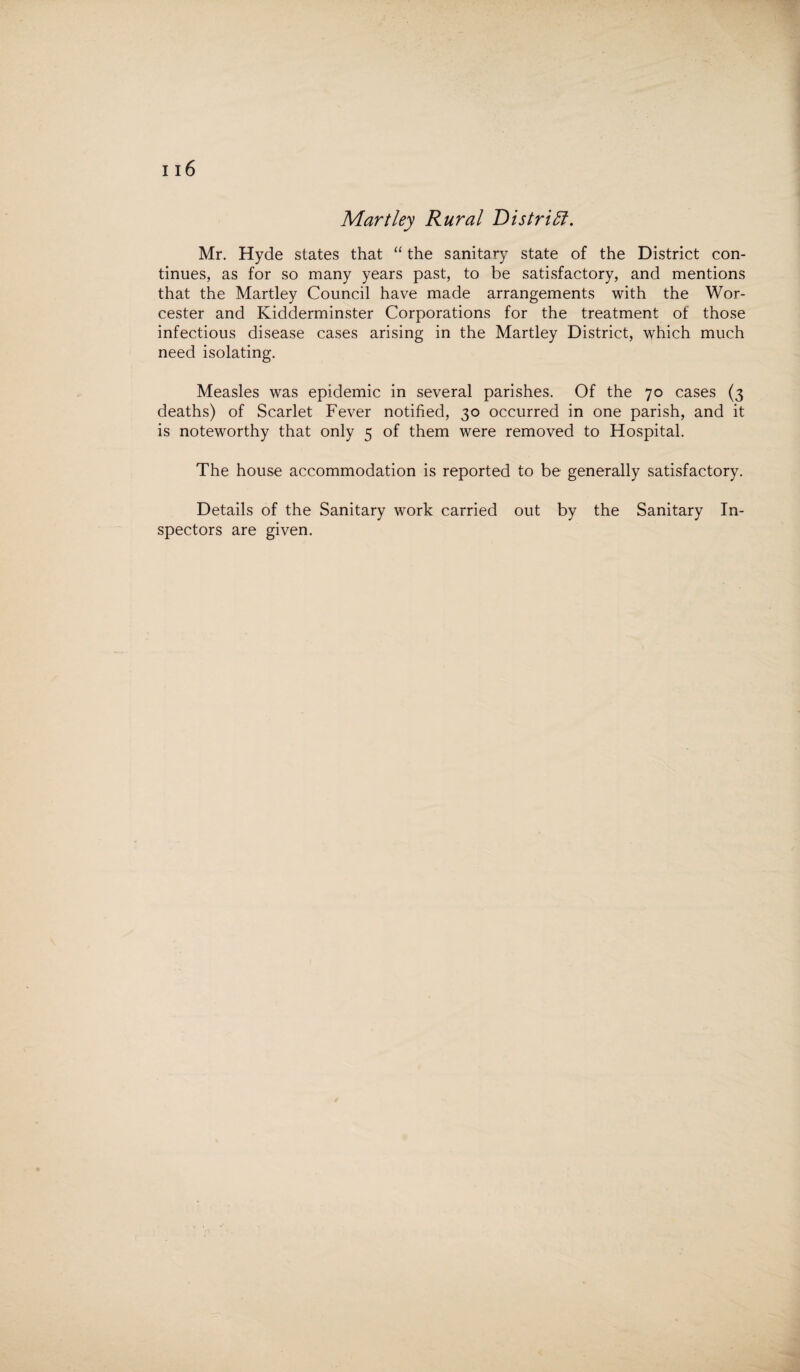 Mr. Hyde states that “ the sanitary state of the District con¬ tinues, as for so many years past, to be satisfactory, and mentions that the Martley Council have made arrangements with the Wor¬ cester and Kidderminster Corporations for the treatment of those infectious disease cases arising in the Martley District, which much need isolating. Measles was epidemic in several parishes. Of the 70 cases (3 deaths) of Scarlet Fever notified, 30 occurred in one parish, and it is noteworthy that only 5 of them were removed to Hospital. The house accommodation is reported to be generally satisfactory. Details of the Sanitary work carried out by the Sanitary In¬ spectors are given.