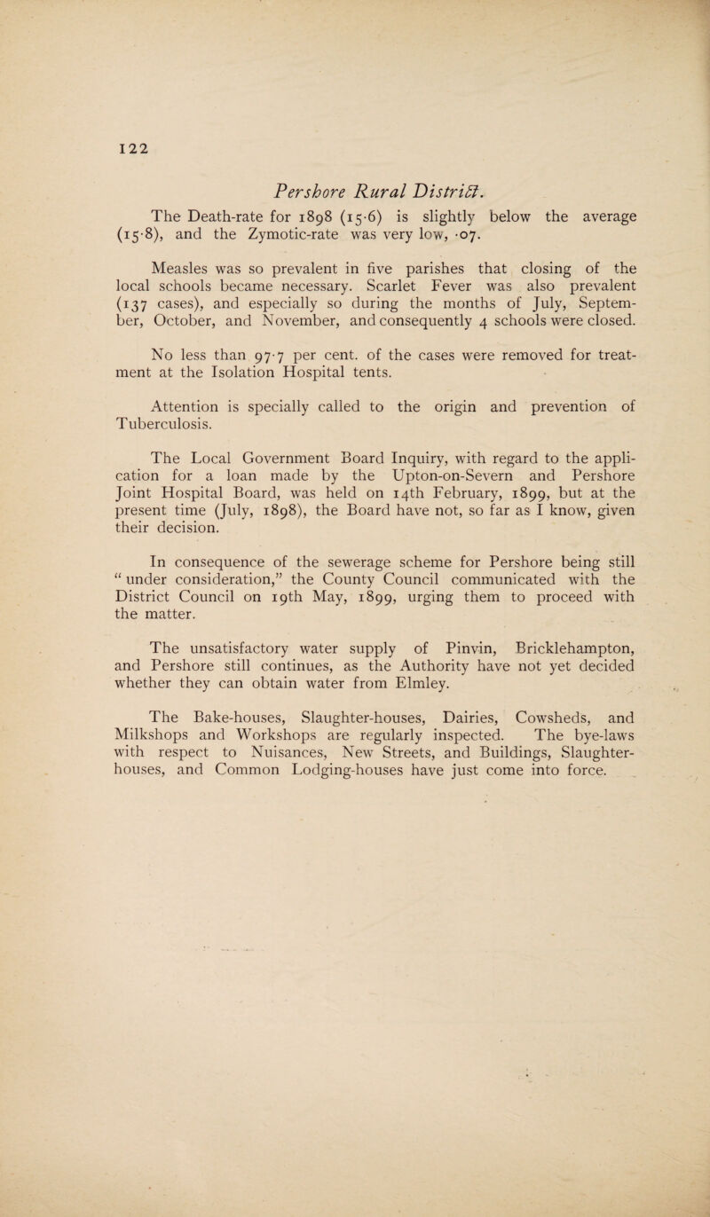 Pershore Rural Distriff. The Death-rate for 1898 (15-6) is slightly below the average (15-8), and the Zymotic-rate was very low, -07. Measles was so prevalent in five parishes that closing of the local schools became necessary. Scarlet Fever was also prevalent (137 cases), and especially so during the months of July, Septem¬ ber, October, and November, and consequently 4 schools were closed. No less than 97-7 per cent, of the cases were removed for treat¬ ment at the Isolation Hospital tents. Attention is specially called to the origin and prevention of Tuberculosis. The Local Government Board Inquiry, with regard to the appli¬ cation for a loan made by the Upton-on-Severn and Pershore Joint Hospital Board, was held on 14th February, 1899, but at the present time (July, 1898), the Board have not, so far as I know, given their decision. In consequence of the sewerage scheme for Pershore being still “ under consideration,” the County Council communicated with the District Council on 19th May, 1899, urging them to proceed with the matter. The unsatisfactory water supply of Pinvin, Bricklehampton, and Pershore still continues, as the Authority have not yet decided whether they can obtain water from Elmley. The Bake-houses, Slaughter-houses, Dairies, Cowsheds, and Milkshops and Workshops are regularly inspected. The bye-laws with respect to Nuisances, New Streets, and Buildings, Slaughter¬ houses, and Common Lodging-houses have just come into force.