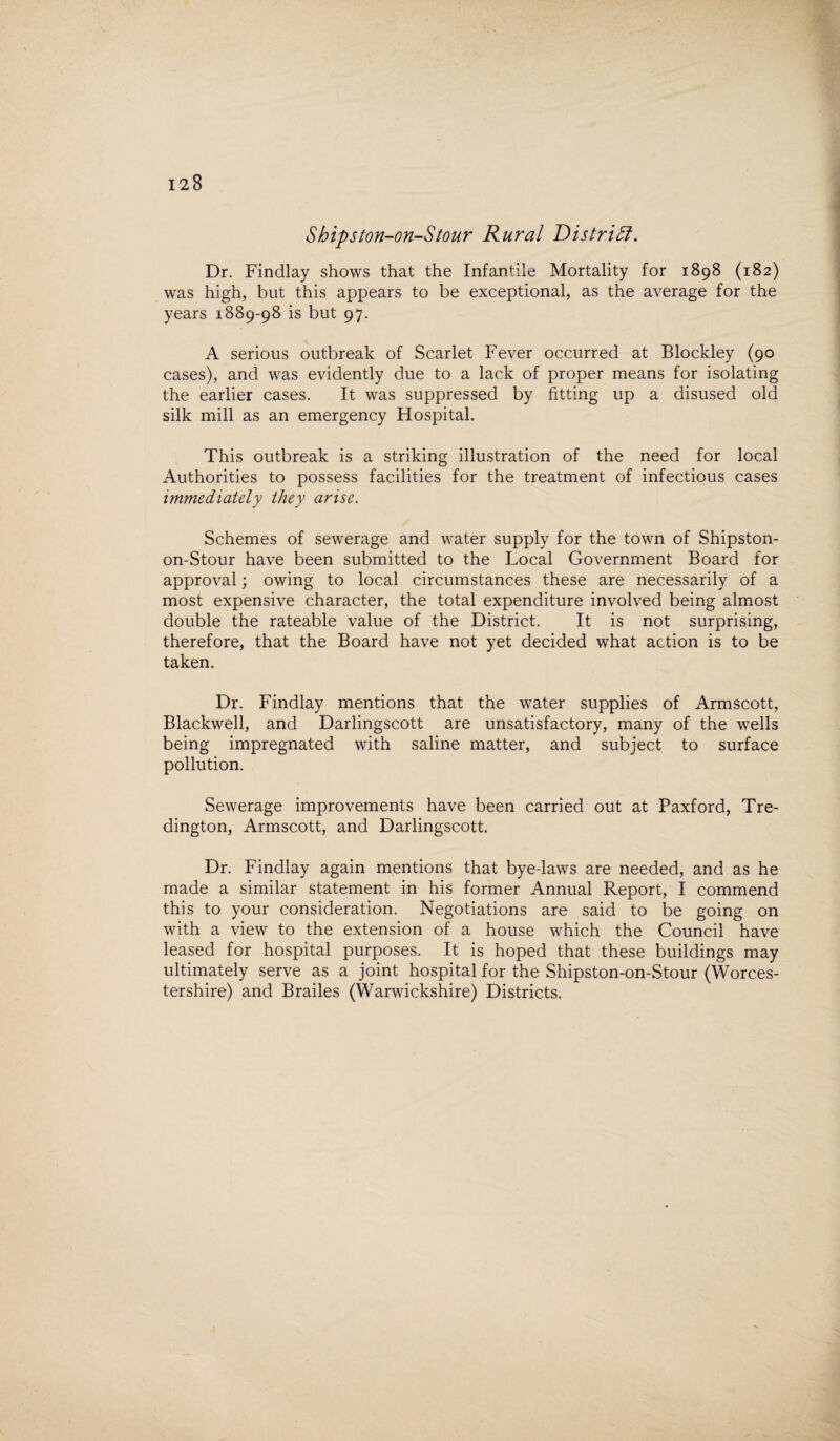 Shipston-on-Stour Rural District. Dr. Findlay shows that the Infantile Mortality for 1898 (182) was high, but this appears to be exceptional, as the average for the years 1889-98 is but 97. A serious outbreak of Scarlet Fever occurred at Blockley (90 cases), and was evidently due to a lack of proper means for isolating the earlier cases. It was suppressed by fitting up a disused old silk mill as an emergency Hospital. This outbreak is a striking illustration of the need for local Authorities to possess facilities for the treatment of infectious cases immediately they arise. Schemes of sewerage and water supply for the town of Shipston- on-Stour have been submitted to the Local Government Board for approval; owing to local circumstances these are necessarily of a most expensive character, the total expenditure involved being almost double the rateable value of the District. It is not surprising, therefore, that the Board have not yet decided what action is to be taken. Dr. Findlay mentions that the water supplies of Armscott, Blackwell, and Darlingscott are unsatisfactory, many of the wells being impregnated with saline matter, and subject to surface pollution. Sewerage improvements have been carried out at Paxford, Tre- dington, Armscott, and Darlingscott. Dr. Findlay again mentions that bye-laws are needed, and as he made a similar statement in his former Annual Report, I commend this to your consideration. Negotiations are said to be going on with a view to the extension of a house which the Council have leased for hospital purposes. It is hoped that these buildings may ultimately serve as a joint hospital for the Shipston-on-Stour (Worces¬ tershire) and Brailes (Warwickshire) Districts.