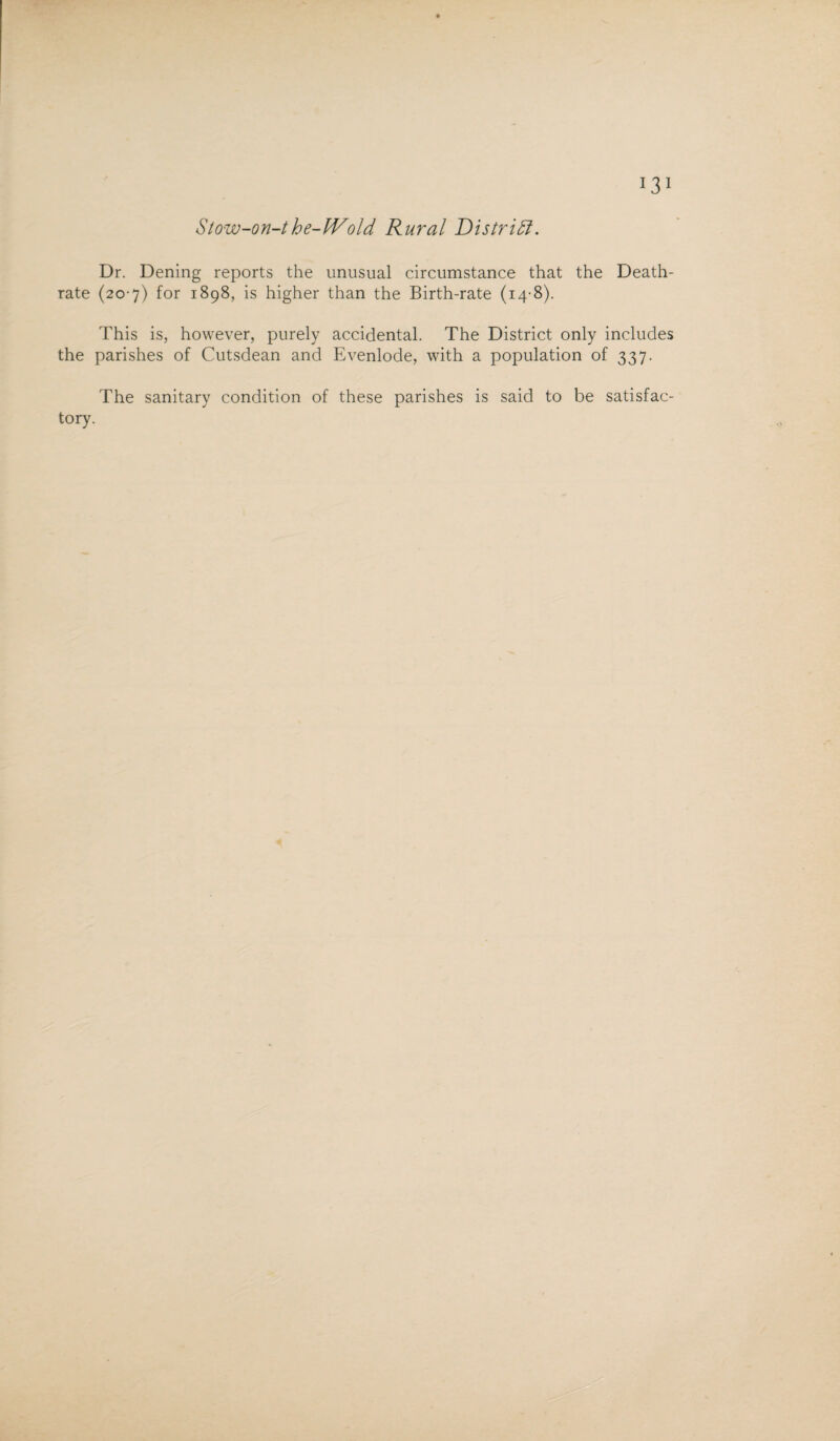 Stow-on-the-Wold Rural Distriffi. Dr. Dening reports the unusual circumstance that the Death- rate (20-7) for 1898, is higher than the Birth-rate (14-8). This is, however, purely accidental. The District only includes the parishes of Cutsdean and Evenlode, with a population of 337. The sanitary condition of these parishes is said to be satisfac¬ tory.