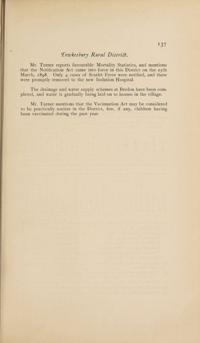 r37 Tewkesbury Rural District. Mr. Turner reports favourable Mortality Statistics, and mentions that the Notification Act came into force in this District on the 25th March, 1898. Only 4 cases of Scarlet Fever were notified, and these were promptly removed to the new Isolation Hospital. The drainage and water supply schemes at Bredon have been com¬ pleted, and water is gradually being laid on to houses in the village. Mr. Turner mentions that the Vacinnation Act may be considered to be practically useless in the District, few, if any, children having been vaccinated during the past year.