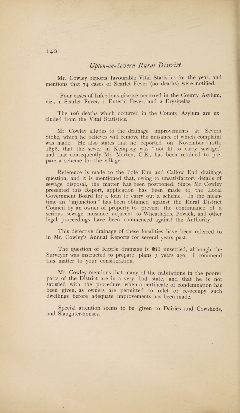 Upton-on-Severn Rural District. Mr. Cowley reports favourable Vital Statistics for the year, and mentions that 74 cases of Scarlet Fever (no deaths) were notified. Four cases of Infectious disease occurred in the County Asylum, viz., 1 Scarlet Fever, 1 Enteric Fever, and 2 Erysipelas. The 106 deaths which occurred in the County Asylum are ex eluded from the Vital Statistics. Mr. Cowley alludes to the drainage improvements at Severn Stoke, which he believes will remove the nuisance of which complaint was made. He also states that he reported on November 12th, 1898, that the sewer in Kempsey was “ not fit to carry sewage,” and that consequently Mr. Marten, C.E., has been retained to pre¬ pare a scheme for the village. Reference is made to the Pole Elm and Callow End drainage question, and it is mentioned that, owing to unsatisfactory details of sewage disposal, the matter has been postponed. Since Mr. Cowley presented this Report, application has been made to the Local Government Board for a loan to carry out a scheme. In the mean¬ time an “ injunction ” has been obtained against the Rural District Council by an owner of property to prevent the continuance of a serious sewage nuisance adjacent to Wheatfields, Powick, and other legal proceedings have been commenced against the Authority. This defective drainage of these localities have been referred to in Mr. Cowley’s Annual Reports for several years past. The question of Ripple drainage is Itill unsettled, although the Surveyor was instructed to prepare plans 3 years ago. I commend this matter to your consideration. Mr. Cowley mentions that many of the habitations in the poorer parts of the District are in a very bad state, and that he is not satisfied with the procedure when a certificate of condemnation has been given, as owners are permitted to relet or re-occupy such dwellings before adequate improvements has been made. Special attention seems to be given to Dairies and Cowsheds, and Slaughter-houses.