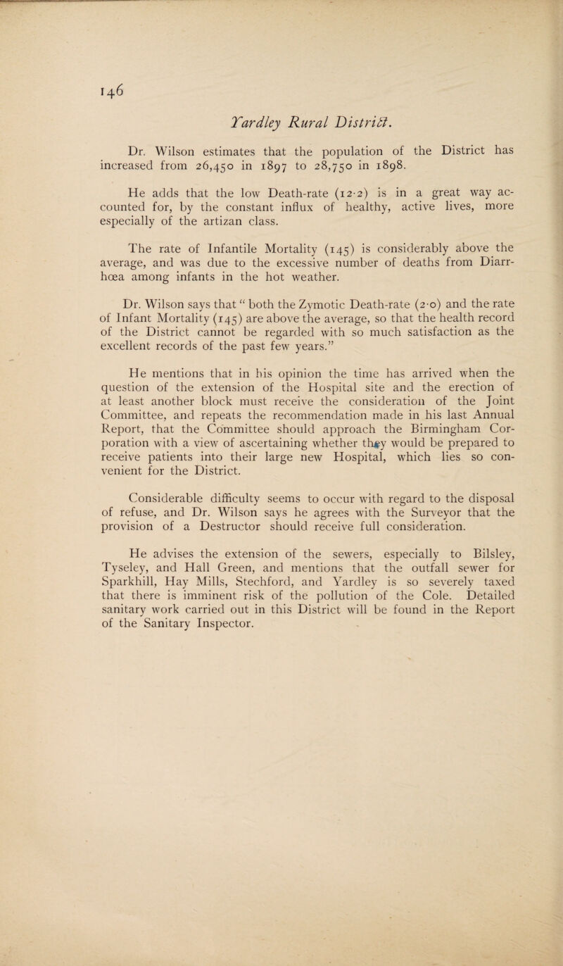 Tardley Rural District. Dr. Wilson estimates that the population of the District has increased from 26,450 in 1897 to 28,750 in 1898. He adds that the low Death-rate (12-2) is in a great way ac¬ counted for, by the constant influx of healthy, active lives, more especially of the artizan class. The rate of Infantile Mortality (145) is considerably above the average, and was due to the excessive number of deaths from Diarr¬ hoea among infants in the hot weather. Dr. Wilson says that “ both the Zymotic Death-rate (2-0) and the rate of Infant Mortality (145) are above the average, so that the health record of the District cannot be regarded with so much satisfaction as the excellent records of the past few years.” He mentions that in his opinion the time has arrived when the question of the extension of the Hospital site and the erection of at least another block must receive the consideration of the Joint Committee, and repeats the recommendation made in his last Annual Report, that the Committee should approach the Birmingham Cor¬ poration with a view of ascertaining whether th#y would be prepared to receive patients into their large new Hospital, which lies so con¬ venient for the District. Considerable difficulty seems to occur with regard to the disposal of refuse, and Dr. Wilson says he agrees with the Surveyor that the provision of a Destructor should receive full consideration. He advises the extension of the sewers, especially to Bilsley, Tyseley, and Hall Green, and mentions that the outfall sewer for Sparkhill, Hay Mills, Stechford, and Yardley is so severely taxed that there is imminent risk of the pollution of the Cole. Detailed sanitary work carried out in this District will be found in the Report of the Sanitary Inspector.