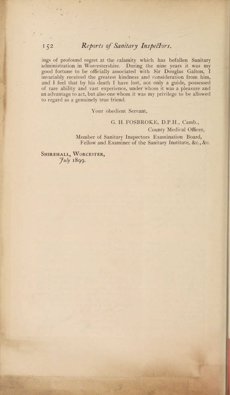 f 152 Reports of Sanitary Inspectors. ings of profound regret at the calamity which has befallen Sanitary administration in Worcestershire. During the nine years it was my good fortune to be officially associated with Sir Douglas Galton, I invariably received the greatest kindness and consideration from him, and I feel that by his death I have lost, not only a guide, possessed of rare ability and vast experience, under whom it was a pleasure and an advantage to act, but also one whom it was my privilege to be allowed to regard as a genuinely true friend. Your obedient Servant, G. H. FOSBROKE, D.P.H., Camb., County Medical Officer, Member of Sanitary Inspectors Examination Board, Fellow and Examiner of the Sanitary Institute, &c., &c. Shirehall, Worcester, July 1899.