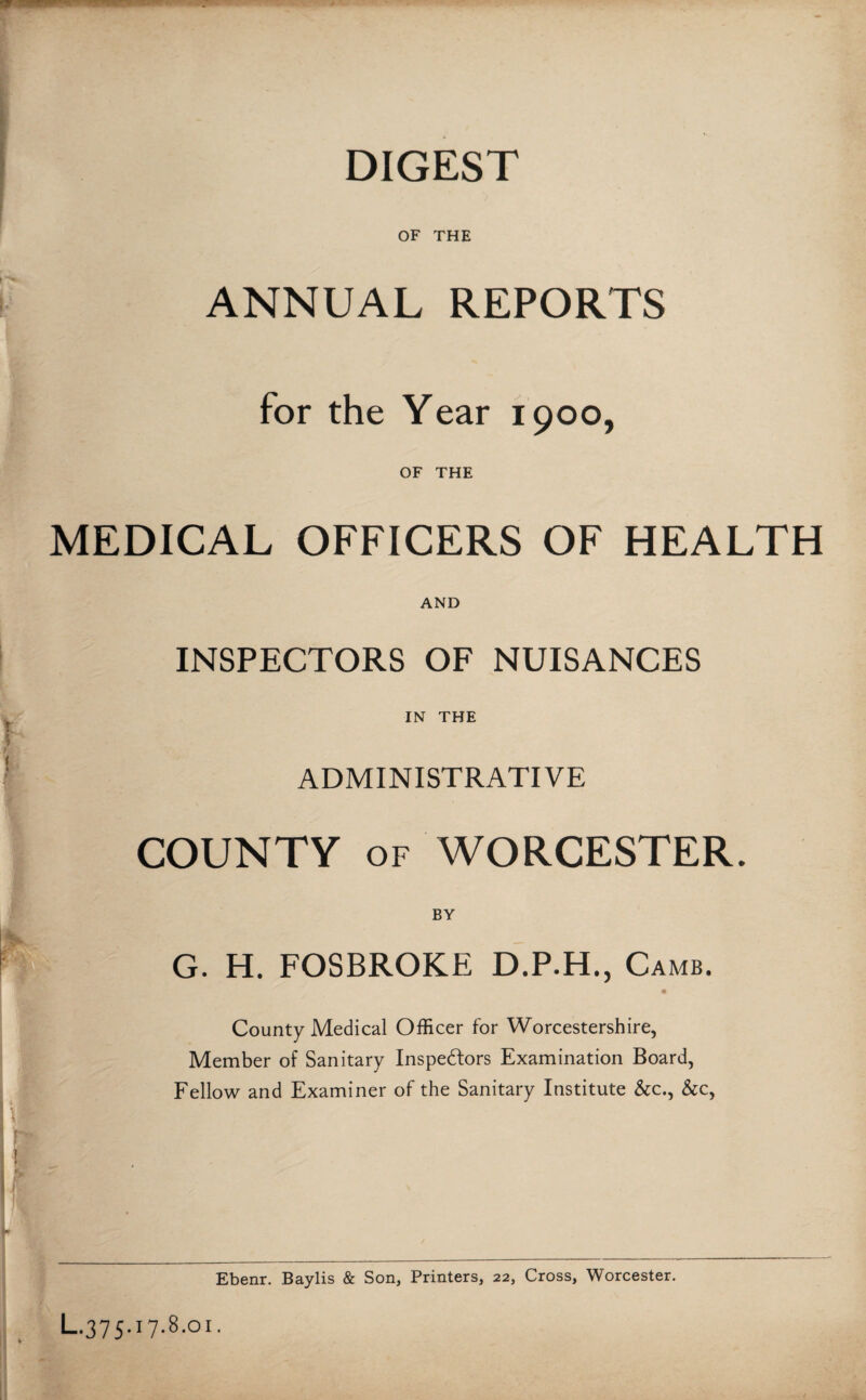 DIGEST OF THE ANNUAL REPORTS for the Year 1900, OF THE MEDICAL OFFICERS OF HEALTH AND INSPECTORS OF NUISANCES * IN THE ADMINISTRATIVE COUNTY of WORCESTER. BY G. H. FOSBROKE D.P.H., Camb. County Medical Officer for Worcestershire, Member of Sanitary Inspedlors Examination Board, Fellow and Examiner of the Sanitary Institute &c., &c, Ebenr. Baylis & Son, Printers, 22, Cross, Worcester