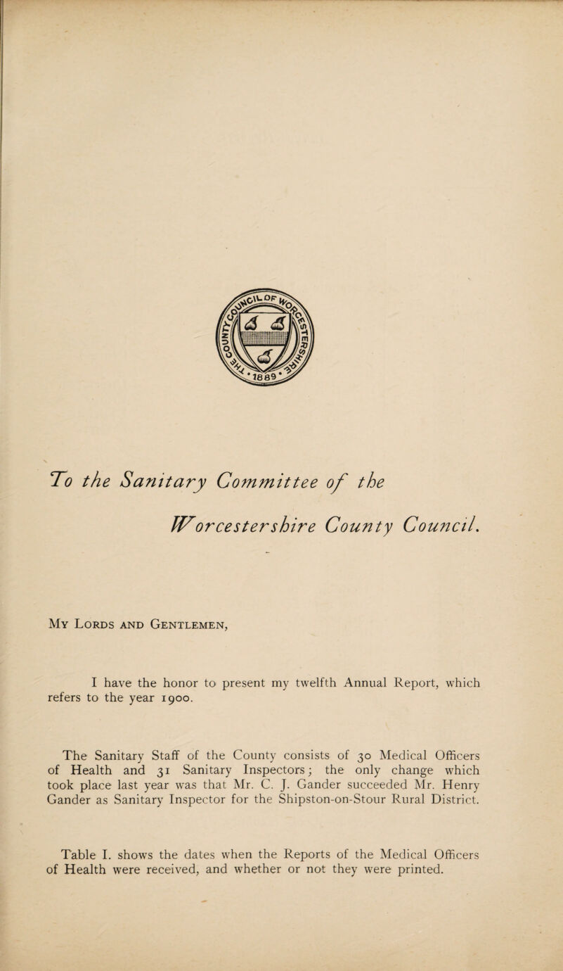 To the Sanitary Committee of the IVorcestershire County Council. My Lords and Gentlemen, I have the honor to> present my twelfth Annual Report, which refers to the year 1900. The Sanitary Staff of the County consists of 30 Medical Officers of Health and 31 Sanitary Inspectors; the only change which took place last year was that Mr. C. J. Gander succeeded Mr. Henry Gander as Sanitary Inspector for the Shipston-on-Stour Rural District. Table I. shows the dates when the Reports of the Medical Officers of Health were received, and whether or not they were printed.