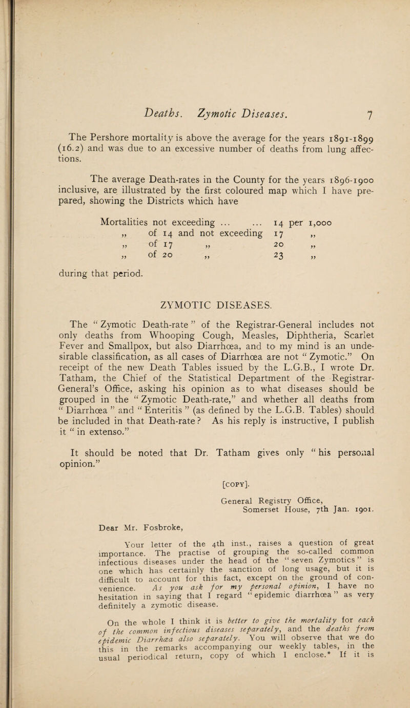 Deaths. Zymotic Diseases. 1 The Pershore mortality is above the average for the years 1891-1899 (16.2) and was due to an excessive number of deaths from lung affec¬ tions. The average Death-rates in the County for the years 1896-1900 inclusive, are illustrated by the first coloured map which I have pre¬ pared, showing the Districts which have Mortalities not exceeding ... „ of 14 and not exceeding » of 17 „ 14 per 1,000 17 20 „ 23 during that period. ZYMOTIC DISEASES. The “ Zymotic Death-rate ” of the Registrar-General includes not only deaths from Whooping Cough, Measles, Diphtheria, Scarlet Fever and Smallpox, but also1 Diarrhoea, and to my mind is an unde¬ sirable classification, as all cases of Diarrhoea are not “ Zymotic.” On receipt of the new Death Tables issued by the L.G.B., I wrote Dr. Tatham, the Chief of the Statistical Department of the 'Registrar- General’s Office, asking his opinion as to what diseases should be grouped in the “ Zymotic Death-rate,” and whether all deaths from “ Diarrhoea ” and “ Enteritis ” (as defined by the L.G.B. Tables) should be included in that Death-rate ? As his reply is instructive, I publish it “ in extenso.” It should be noted that Dr. Tatham gives only “ his personal opinion.” [copy]. General Registry Office, Somerset House, 7th Jan. 1901. Dear Mr. Fosbroke, Your letter of the 4th inst., raises a question of great importance. The practise of grouping the so-called common infectious diseases under the head of the seven Zymotics is one which has certainly the sanction of long usage, but it is difficult to account for this fact, except on the ground of con- Zl s you ash por my personal opinion^ I have no hesitation in saying that I regard £‘ epidemic diarrhoea ” as very definitely a zymotic disease. On the whole I think it is better to give the mortality for each of the common infectious diseases separately, and the deaths prom epidemic Diarrhcza also separately. You will observe that we do this in the remarks accompanying our weekly tables, in the usual periodical return, copy of which I enclose.* If it is