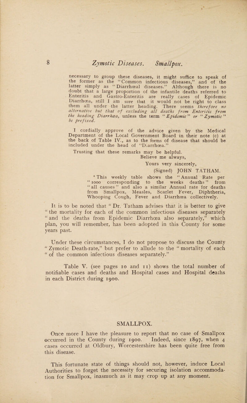 necessary to group these diseases, it might suffice to speak of the former as the “Common infectious diseases,” and of the latter simply as “ Diarrhceal diseases.” Although there is no doubt that a large proportion of the infantile deaths referred to Enteritis and Gastro-Enteritis are really cases of Epidemic Diarrhoea, still I am sure that it would not be right to class them all under the latter heading. There seems therefore no alternative but that of excluding all deaths from Enteritis from the heading Diarrhoea, unless the term “ Epidemic ” or “ Zymotic ” be prefixed. I cordially approve of the advice given by the Medical Department of the Local Government Board in their note (c) at the back of Table IV., as to the forms of disease that should be included under the head of “Diarrhoea.” Trusting that these remarks may be helpful. Believe me always, Yours very sincerely, (Signed) JOHN TATHAM. * This weekly table shows the “ Annual Rate per “ 1000 corresponding to the weeks deaths ” from “ all causes ” and also a similar Annual rate for deaths from Smallpox, Measles, Scarlet Fever, Diphtheria, Whooping Cough, Fever and Diarrhoea collectively. It is to be noted that “ Dr. Tatham advises that it is better to give “ the mortality for each of the common infectious diseases separately “ and the deaths from Epidemic Diarrhoea also separately,” which plan, you will remember, has been adopted in this County for some years past. Under these circumstances, I do not propose to discuss the County “ Zymotic Death-rate,” but prefer to allude to the “ mortality of each “ of the common infectious diseases separately.” Table V. (see pages io and n) shows the total number of notifiable cases and deaths and Hospital cases and Hospital deachs in each District during 1900. SMALLPOX. Once more I have the pleasure to report that no case of Smallpox occurred in the County during 1900. Indeed, since 1897, when 4 cases occurred at Oldbury, Worcestershire has been quite free from this disease. This fortunate state of things should not, however, induce Local Authorities to forget the necessity for securing isolation accommoda¬ tion for Smallpox, inasmuch as it may crop up at any moment.