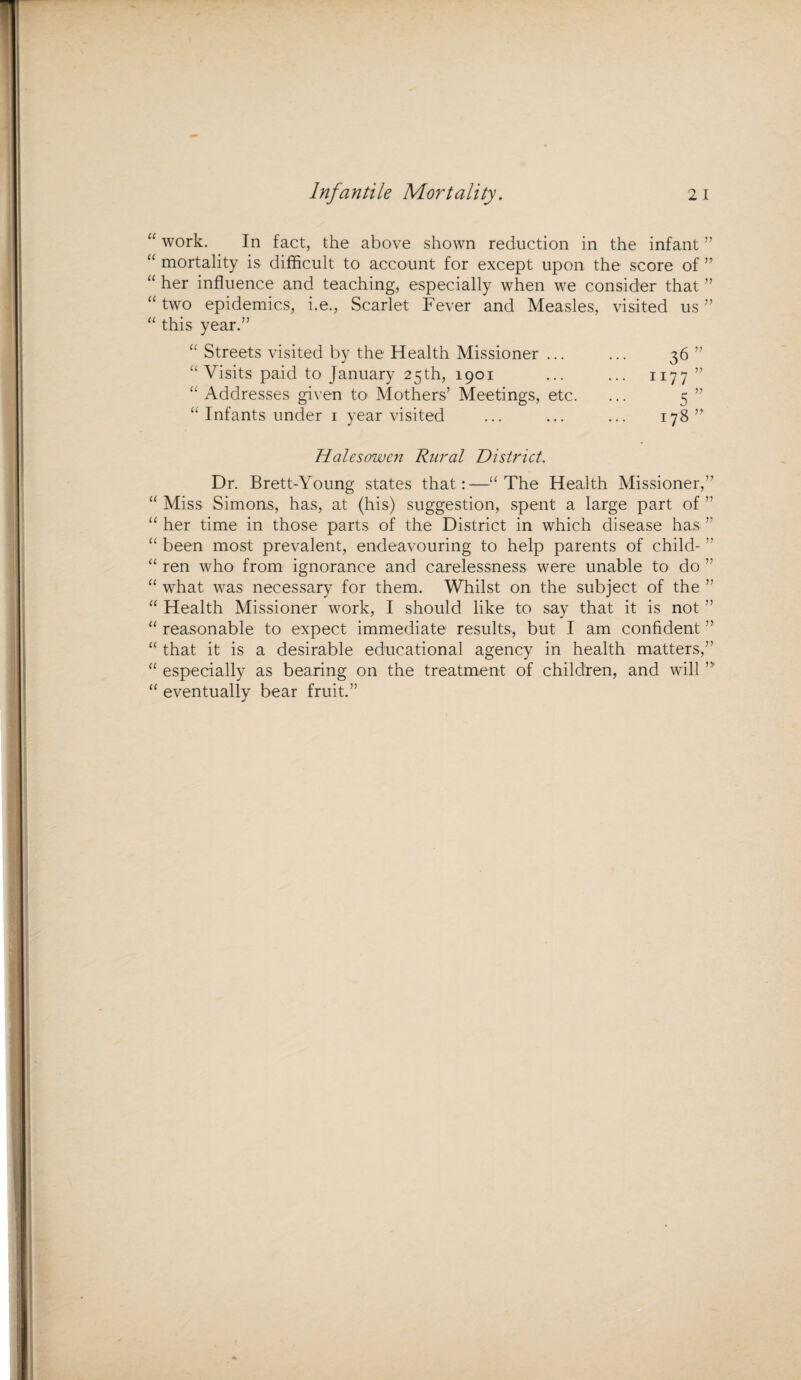 “ work. In fact, the above shown reduction in the infant ” “ mortality is difficult to account for except upon the score of ” “ her influence and teaching, especially when we consider that ” “ two epidemics, i.e., Scarlet Fever and Measles, visited us ” “ this year.” “ Streets visited by the Health Missioner ... “Visits paid to January 25th, 1901 “ Addresses given to Mothers’ Meetings, etc. “ Infants under 1 year visited Halesowen Rural District. 36 1177 5 178 D V ?? Dr. Brett-Young states that:—“The Health Missioner,” “ Miss Simons, has, at (his) suggestion, spent a large part of ” “ her time in those parts of the District in which disease has ” “ been most prevalent, endeavouring to help parents of child- ” “ ren who from ignorance and carelessness were unable to do ” “ what was necessary for them. Whilst on the subject of the ” “ Health Missioner work, I should like to say that it is not ” “ reasonable to expect immediate results, but I am confident ” “ that it is a desirable educational agency in health matters,” “ especially as bearing on the treatment of children, and will “ eventually bear fruit.”