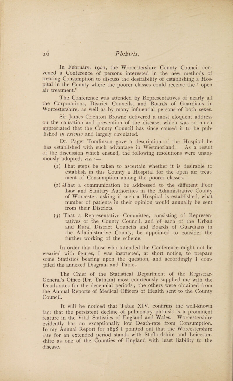 In February, 1901, the Worcestershire County Council con¬ vened a Conference of persons interested in the new methods of treating Consumption to discuss the desirability of establishing a Hos¬ pital in the County where the poorer classes could receive the “ open air treatment.” The Conference was attended by Representatives of nearly all the Corporations, District Councils, and Boards of Guardians in Worcestershire, as well as by many influential persons of both sexes. Sir James Crichton Browne delivered a most eloquent address on the causation and prevention of the disease, which was so much appreciated that the County Council has since caused it to be pub¬ lished in extenso and largely circulated. Dr. Paget Tomlinson gave a description of the Hospital he has established with such advantage in Westmorland. As a result of the discussion which ensued, the following resolutions were unani¬ mously adopted, viz. : — (1) That steps be taken to ascertain whether it is desirable to establish in this County a Hospital for the open air treat¬ ment of Consumption among the poorer classes. (2) .That a communication be addressed to the different Poor Law and Sanitary Authorities in the Administrative County of Worcester, asking if such a Hospital is established, what number of patients in their opinion would annually be sent from their Districts. (3) That a Representative Committee, consisting of Represen¬ tatives of the County Council, and of each of the Urban and Rural District Councils and Boards of Guardians in the Administrative County, be appointed to consider the further working of the scheme. In order that those who attended the Conference might not be wearied with figures, I was instructed, at short notice, to prepare some Statistics bearing upon the question, and accordingly I com¬ piled the annexed Diagram and Tables. The Chief of the Statistical Department of the Registrar- General’s Office (Dr. Tatham) most courteously supplied me with the Death-rates for the decennial periods; the others were obtained from the Annual Reports of Medical Officers of Health sent to the County Council. It will be noticed that Table XIV. confirms the well-known fact that the persistent decline of pulmonary phthisis is a prominent feature in the Vital Statistics of England and Wales. Worcestershire evidently has an exceptionally low Death-rate from Consumption. In my Annual Report for 1898 I pointed out that the Worcestershire rate for an extended period stands with Staffordshire and Leicester¬ shire as one of the Counties of England with least liability to the disease.