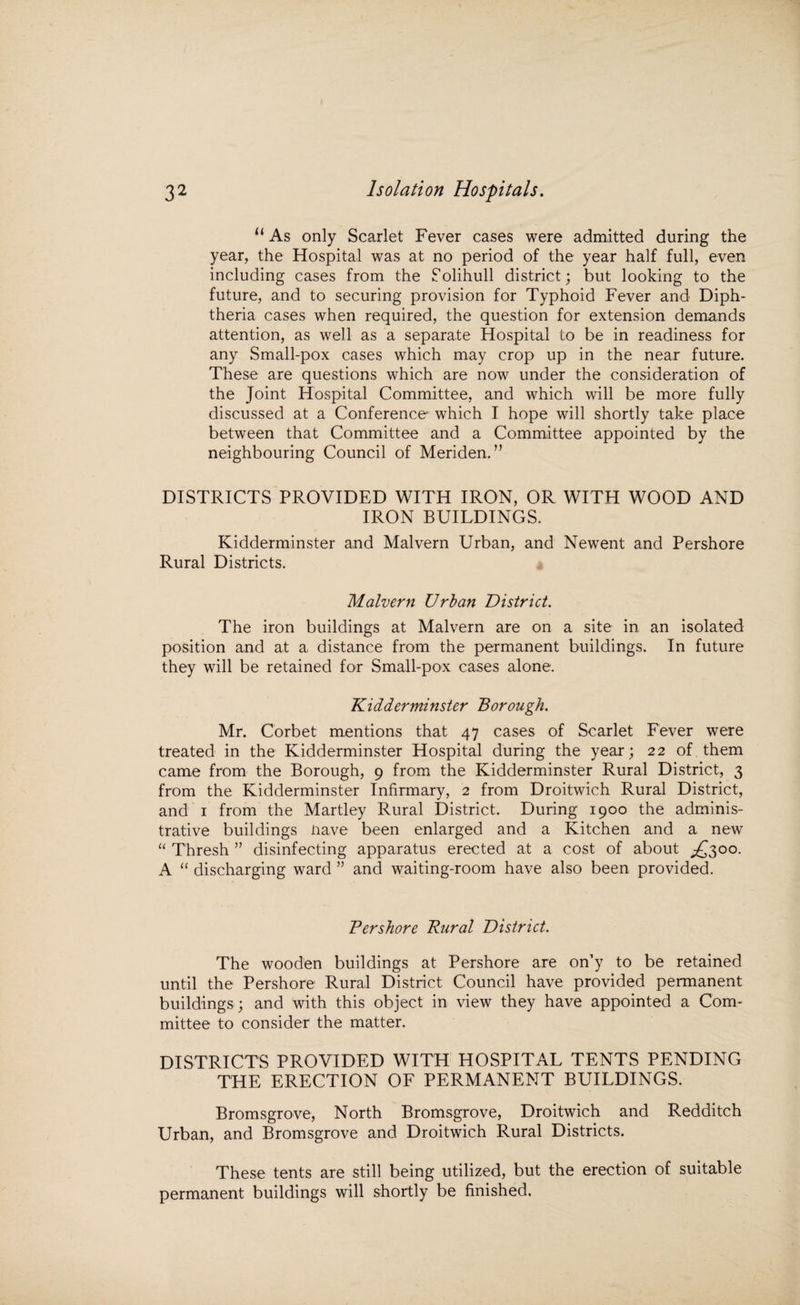 “ As only Scarlet Fever cases were admitted during the year, the Hospital was at no period of the year half full, even including cases from the Solihull district; but looking to the future, and to securing provision for Typhoid Fever and Diph¬ theria cases when required, the question for extension demands attention, as well as a separate Hospital to be in readiness for any Small-pox cases which may crop up in the near future. These are questions which are now under the consideration of the Joint Hospital Committee, and which will be more fully discussed at a Conference which I hope will shortly take place between that Committee and a Committee appointed by the neighbouring Council of Meriden.” DISTRICTS PROVIDED WITH IRON, OR WITH WOOD AND IRON BUILDINGS. Kidderminster and Malvern Urban, and Newent and Pershore Rural Districts. Malvern Urban District. The iron buildings at Malvern are on a site in an isolated position and at a distance from the permanent buildings. In future they will be retained for Small-pox cases alone. Kidderminster Borough. Mr. Corbet mentions that 47 cases of Scarlet Fever were treated in the Kidderminster Hospital during the year; 22 of them came from the Borough, 9 from the Kidderminster Rural District, 3 from the Kidderminster Infirmary, 2 from Droitwich Rural District, and 1 from the Martley Rural District. During 1900 the adminis¬ trative buildings nave been enlarged and a Kitchen and a new “ Thresh ” disinfecting apparatus erected at a cost of about ^£300. A “ discharging ward ” and waiting-room have also been provided. Pershore Rural District. The wooden buildings at Pershore are on’y to be retained until the Pershore Rural District Council have provided permanent buildings ; and with this object in view they have appointed a Com¬ mittee to consider the matter. DISTRICTS PROVIDED WITH HOSPITAL TENTS PENDING THE ERECTION OF PERMANENT BUILDINGS. Bromsgrove, North Bromsgrove, Droitwich and Redditch Urban, and Bromsgrove and Droitwich Rural Districts. These tents are still being utilized, but the erection of suitable permanent buildings will shortly be finished.