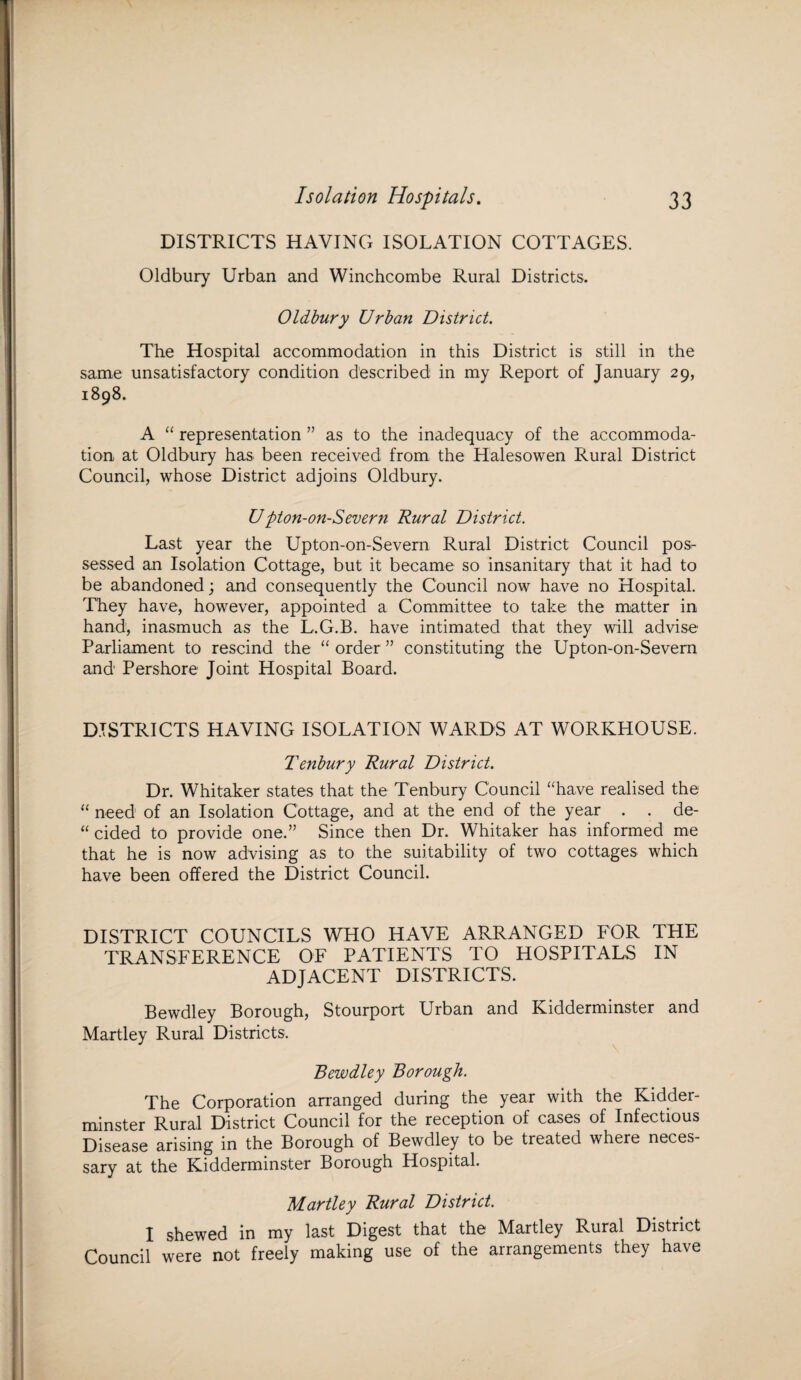 DISTRICTS HAVING ISOLATION COTTAGES. Oldbury Urban and Winchcombe Rural Districts. Oldbury Urban District. The Hospital accommodation in this District is still in the same unsatisfactory condition described in my Report of January 29, 1898. A “ representation ” as to the inadequacy of the accommoda¬ tion at Oldbury has been received from the Halesowen Rural District Council, whose District adjoins Oldbury. Upton-on-Severn Rural District. Last year the Upton-on-Severn Rural District Council pos¬ sessed an Isolation Cottage, but it became so insanitary that it had to be abandoned; and consequently the Council now have no Hospital. They have, however, appointed a Committee to take the matter in hand, inasmuch as the L.G.B. have intimated that they will advise Parliament to rescind the “ order ” constituting the Upton-on-Severn and Pershore Joint Hospital Board. DISTRICTS HAVING ISOLATION WARDS AT WORKHOUSE. Tenbury Rural District. Dr. Whitaker states that the Tenbury Council “have realised the “ need of an Isolation Cottage, and at the end of the year . . de- “ cided to provide one.” Since then Dr. Whitaker has informed me that he is now advising as to the suitability of two cottages which have been offered the District Council. DISTRICT COUNCILS WHO HAVE ARRANGED FOR THE TRANSFERENCE OF PATIENTS TO HOSPITALS IN ADJACENT DISTRICTS. Bewdley Borough, Stourport Urban and Kidderminster and Martley Rural Districts. Bewdley Borough. The Corporation arranged during the year with the Kidder¬ minster Rural District Council for the reception of cases of Infectious Disease arising in the Borough of Bewdley to be treated where neces¬ sary at the Kidderminster Borough Hospital. Martley Rural District. I shewed in my last Digest that the Martley Rural District Council were not freely making use of the arrangements they have