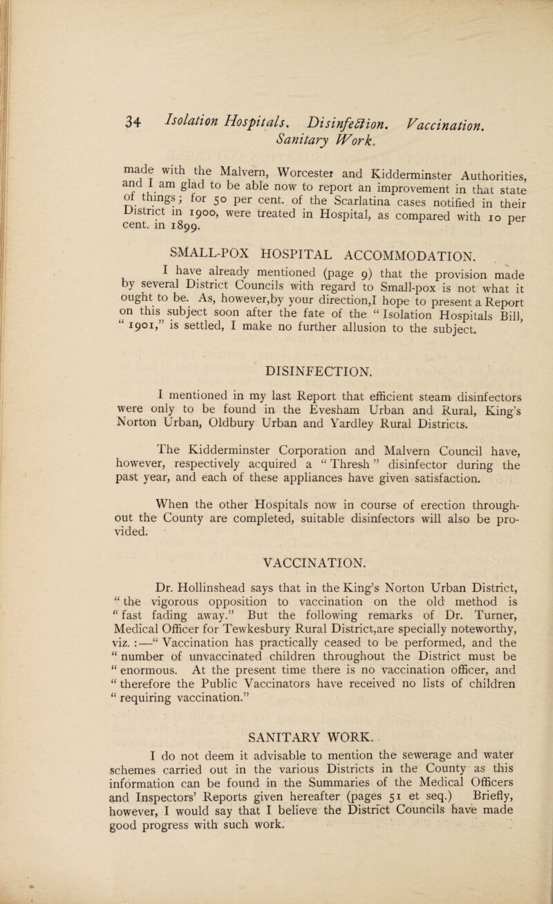 Sanitary Work. made with the Malvern, Worcester and Kidderminster Authorities, and 1 am glad to be able now to report an improvement in that state ot things; tor 50 per cent, of the Scarlatina cases notified in their District in 1900, were treated in Hospital, as compared with 10 per cent, in 1899. SMALL-POX HOSPITAL ACCOMMODATION. I have already mentioned (page 9) that the provision made by several District Councils with regard to Small-pox is not what it ought to be. As, however,by your direction,I hope to present a Report on this subject soon after the fate of the “ Isolation Hospitals Bill, 1901) is settled, I make no further allusion to the subject. DISINFECTION. I mentioned in my last Report that efficient steam disinfectors were only to be found in the Evesham Urban and Rural, King’s Norton Urban, Oldbury Urban and Yardley Rural Districts. The Kidderminster Corporation and Malvern Council have, however, respectively acquired a “ Thresh ” disinfector during the past year, and each of these appliances have given satisfaction. When the other Hospitals now in course of erection through¬ out the County are completed, suitable disinfectors will also be pro¬ vided. VACCINATION. Dr. Hollinshead says that in the King’s1 Norton Urban District, “ the vigorous opposition to vaccination on the old method is “ fast fading away.” But the following remarks of Dr. Turner, Medical Officer for Tewkesbury Rural District,are specially noteworthy, viz. :—“ Vaccination has practically ceased to be performed, and the “ number of unvaccinated children throughout the District must be “ enormous. At the present time there is no vaccination officer, and “ therefore the Public Vaccinators have received no lists of children “ requiring vaccination.” SANITARY WORK. I do not deem it advisable to mention the sewerage and water schemes carried out in the various Districts in the County as this information can be found in the Summaries of the Medical Officers and Inspectors’ Reports given hereafter (pages 51 et seq.) Briefly, however, I would say that I believe the District Councils have made good progress with such work.