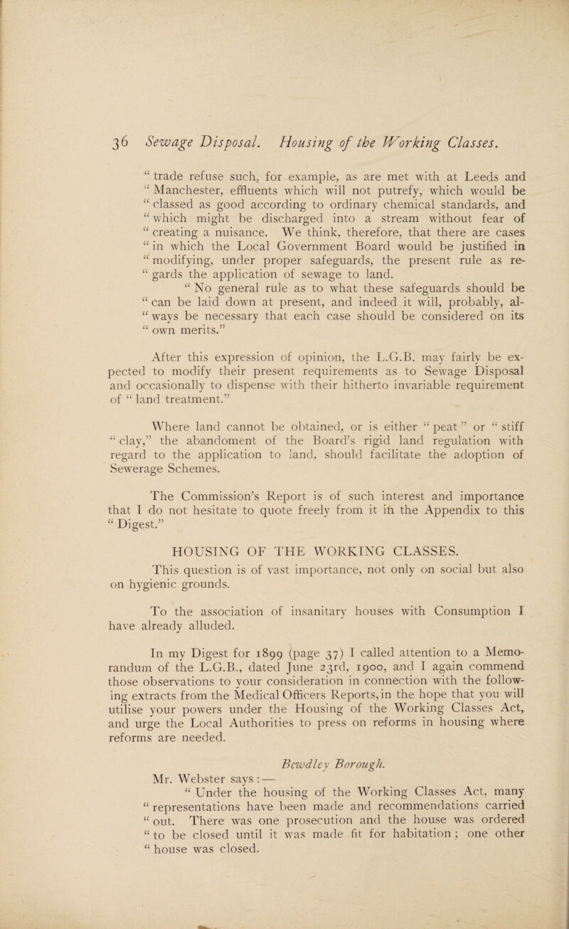 “ trade refuse such, for example, as are met with at Leeds and u Manchester, effluents which will not putrefy, which would be “ classed as good according to ordinary chemical standards, and “ which might be discharged into a stream without fear of “ creating a, nuisance. We think, therefore, that there are cases “ in which the Local Government Board would be justified in “ modifying, under proper safeguards, the present rule as re- “ gards the application of sewage to land. “ No general rule as to what these safeguards should be “ can be laid down at present, and indeed it will, probably, al- “ ways be necessary that each case should be considered on its “ own merits.” After this expression of opinion, the L.G.B. may fairly be ex¬ pected to modify their present requirements as to Sewage Disposal and occasionally to dispense with their hitherto invariable requirement of “ land treatment.” Where land cannot be obtained, or is either “ peat ” or “ stiff “ clay,” the abandoment of the Board’s rigid land regulation with regard to the application to land, should facilitate the adoption of Sewerage Schemes. The Commission’s Report is of such interest and importance that I do not hesitate to quote freely from it ifi the Appendix to this “ Digest.” HOUSING OF THE WORKING CLASSES. This question is of vast importance, not only on social but also on hygienic grounds. To the association of insanitary houses with Consumption I have already alluded. In my Digest for 1899 (page 37) I called attention to a Memo¬ randum of the L.G.B., dated June 23rd, 1900, and I again commend those observations to your consideration in connection with the follow¬ ing extracts from the Medical Officers Reports, in the hope that you will utilise your powers under the Housing of the Working Classes Act, and urge the Local Authorities to press on reforms in housing where reforms are needed. Bewdley Borough. Mr. Webster says : — “ Under the housing of the Working Classes Act, many “ representations have been made and recommendations carried “ out. There was one prosecution and the house was ordered “ to be closed until it was made fit for habitation; one other “ house was closed.