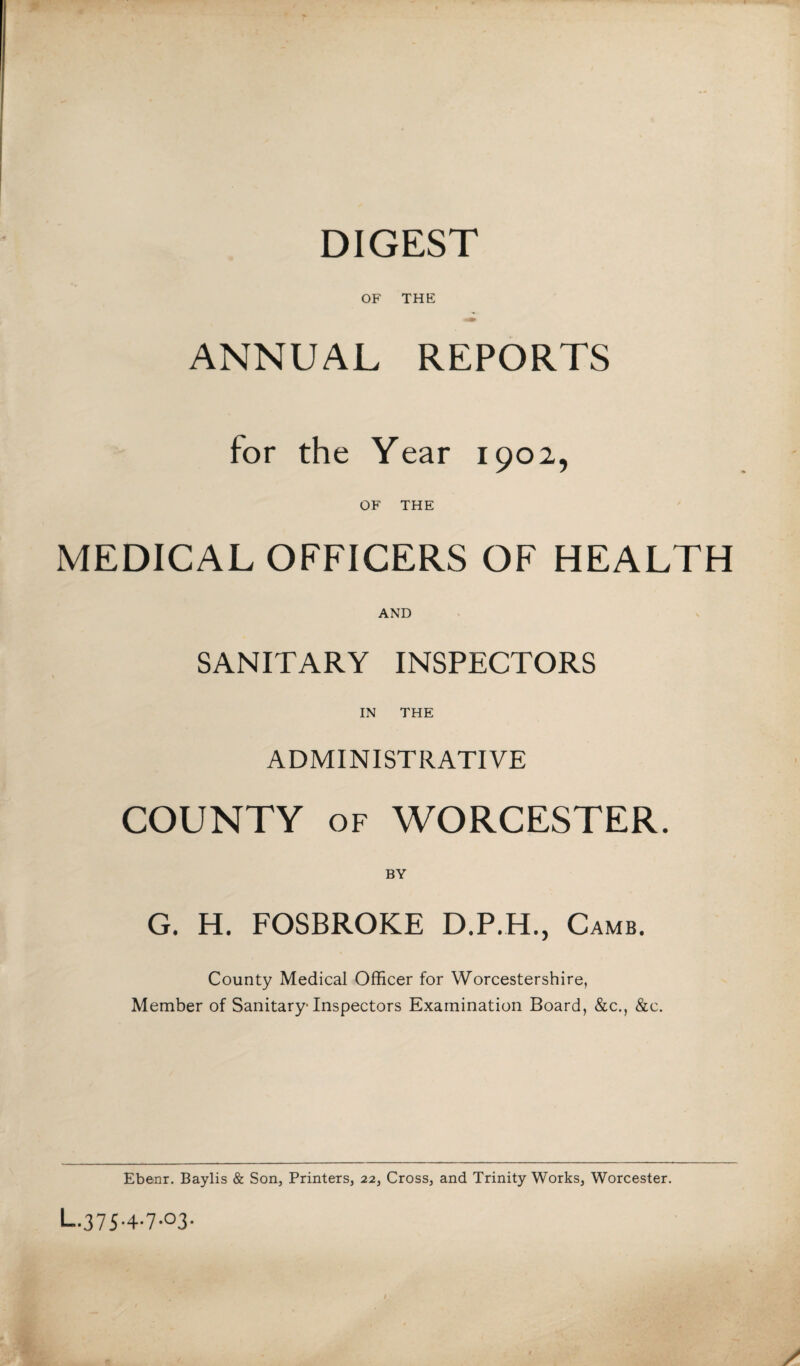 DIGEST OF THE ANNUAL REPORTS for the Year 1902, OF THE MEDICAL OFFICERS OF HEALTH AND SANITARY INSPECTORS IN THE ADMINISTRATIVE COUNTY of WORCESTER. G. H. FOSBROKE D.P.H., Camb. County Medical Officer for Worcestershire, Member of Sanitary-Inspectors Examination Board, &c., &c. Ebenr. Baylis & Son, Printers, 22, Cross, and Trinity Works, Worcester. L.37S-4-7-°3-