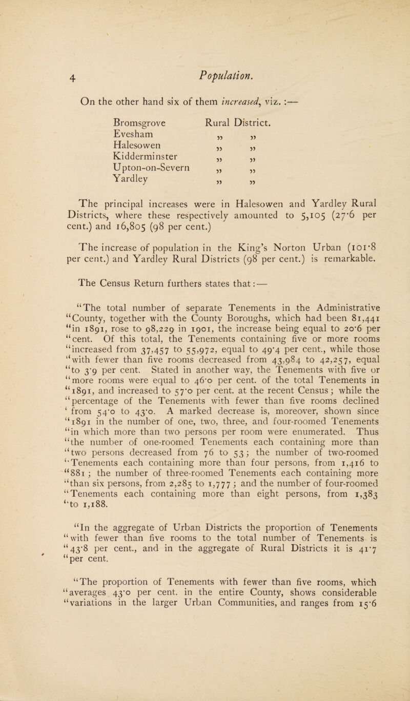 » 4 Population. On the other hand six of them increased, viz. :— Bromsgrove Evesham Halesowen Kidderminster U pton-on-Severn Yardley The principal increases were in Halesowen and Yardley Rural Districts, where these respectively amounted to 5?I05 (27‘6 pet cent.) and 16,805 (98 per cent.) The increase of population in the King’s Norton Urban (ioi’8 per cent.) and Yardley Rural Districts (98 per cent.) is remarkable. The Census Return furthers states that: — “The total number of separate Tenements in the Administrative “County, together with the County Boroughs, which had been 81,441 “in 1891, rose to 98,229 in 1901, the increase being equal to 20*6 per “cent. Of this total, the Tenements containing five or more rooms “increased from 37,457 to 55,972, equal to 49^4 per cent., while those “with fewer than five rooms decreased from 43,984 to 42,257, equal “to 3'9 per cent. Stated in another way, the Tenements with five or “more rooms were equal to 46*0 per cent, of the total Tenements in “1891, and increased to 57*0 per cent, at the recent Census; while the “percentage of the Tenements with fewer than five rooms declined ‘ from 54-o to 43*0. A marked decrease is, moreover, shown since “1891 in the number of one, two, three, and four-roomed Tenements “in which more than two^ persons per room were enumerated. Thus “the number of one-roomed Tenements each containing more than “two persons decreased from 76 to 53; the number of two-roomed “Tenements each containing more than four persons, from 1,416 to “881 ; the number of three-roomed Tenements each containing more “than six persons, from 2,285 to 1,777 ; and the number of four-roomed “Tenements each containing more than eight persons, from 1,383 “to 1,188. “In the aggregate of Urban Districts the proportion of Tenements “ with fewer than five rooms to the total number of Tenements is “43*8 per cent., and in the aggregate of Rural Districts it is 41*7 “per cent. “The proportion of Tenements with fewer than five rooms, which “averages 43^0 per cent, in the entire County, shows considerable “variations in the larger Urban Communities, and ranges from 156 Rural District. 5? 55 55 5) 55 55 55 55 55 55