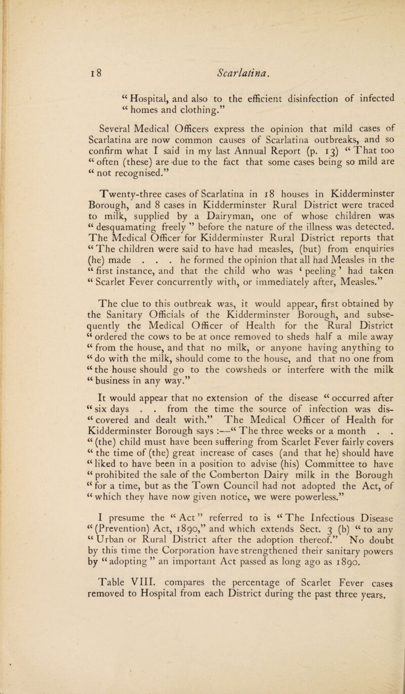 “ Hospital, and also to the efficient disinfection of infected “ homes and clothing.” Several Medical Officers express the opinion that mild cases of Scarlatina are now common causes of Scarlatina outbreaks, and so confirm what I said in my last Annual Report (p. 13) “That too “often (these) are due to the fact that some cases being so mild are “ not recognised.” Twenty-three cases of Scarlatina in 18 houses in Kidderminster Borough, and 8 cases in Kidderminster Rural District were traced to milk, supplied by a Dairyman, one of whose children was “ desquamating freely ” before the nature of the illness was detected. The Medical Officer for Kidderminster Rural District reports that “The children were said to have had measles, (but) from enquiries (he) made ... he formed the opinion that all had Measles in the “ first instance, and that the child who was ‘ peeling ’ had taken “ Scarlet Fever concurrently with, or immediately after, Measles.” The clue to this outbreak was, it would appear, first obtained by the Sanitary Officials of the Kidderminster Borough, and subse¬ quently the Medical Officer of Health for the Rural District “ ordered the cows to be at once removed to sheds half a mile away “ from the house, and that no milk, or anyone having anything to “ do with the milk, should come to the house, and that no one from “ the house should go to the cowsheds or interfere with the milk “ business in any way.” It would appear that no extension of the disease “ occurred after “ six days . . from the time the source of infection was dis¬ covered and dealt with.” The Medical Officer of Health for Kidderminster Borough says :—“ The three weeks or a month “(the) child must have been suffering from Scarlet Fever fairly covers “ the time of (the) great increase of cases (and that he) should have “ liked to have been in a position to advise (his) Committee to have “ prohibited the sale of the Comberton Dairy milk in the Borough “for a time, but as the Town Council had not adopted the Act, of “ which they have now given notice, we were powerless.” I presume the “Act” referred to is “The Infectious Disease “ (Prevention) Act, 1890,” and which extends Sect. 3 (b) “to any “Urban or Rural District after the adoption thereof.” No doubt by this time the Corporation have strengthened their sanitary powers by “adopting ” an important Act passed as long ago as 1890. Table VIII. compares the percentage of Scarlet Fever cases removed to Hospital from each District during the past three years.