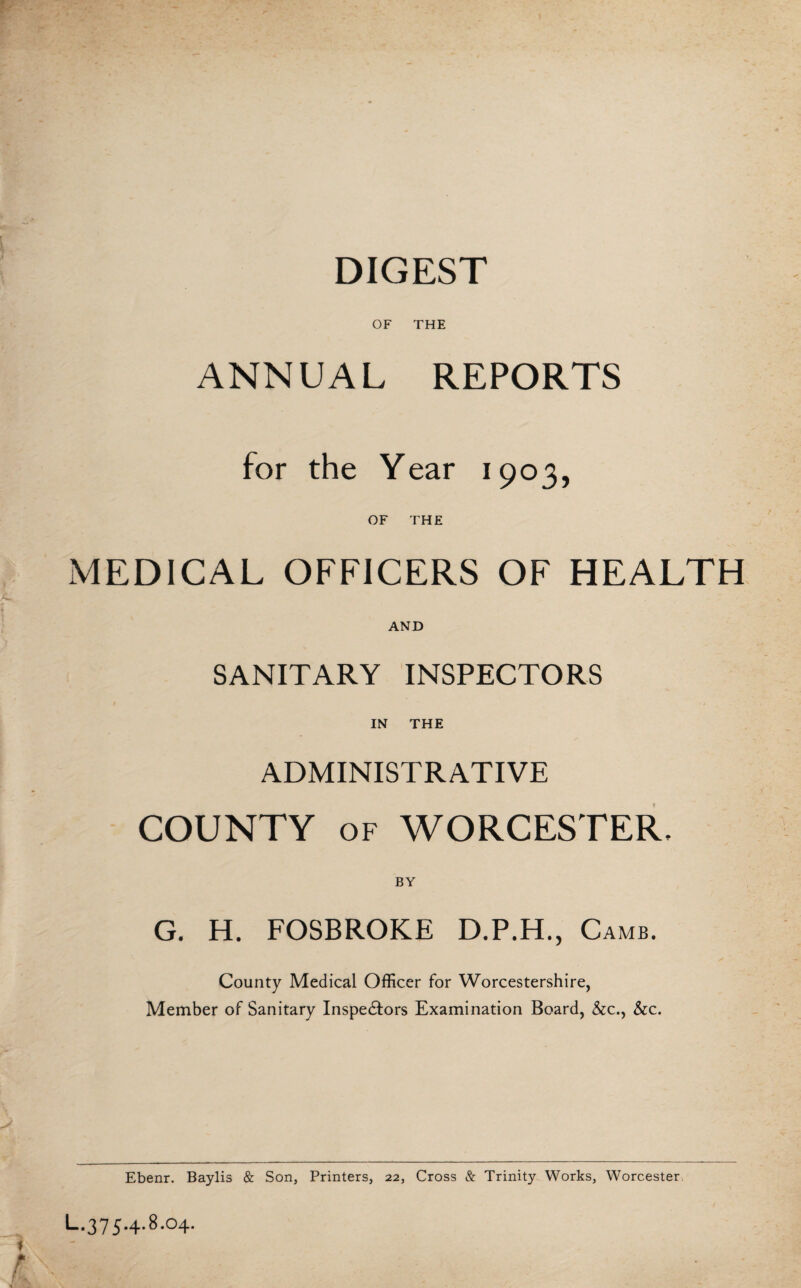DIGEST OF THE ANNUAL REPORTS for the Year 1903, OF THE MEDICAL OFFICERS OF HEALTH AND SANITARY INSPECTORS IN THE ADMINISTRATIVE COUNTY of WORCESTER, G, H. FOSBROKE D.P.H., Camb. County Medical Officer for Worcestershire, Member of Sanitary Inspectors Examination Board, &c., &c. Ebenr. Baylis & Son, Printers, 22, Cross & Trinity Works, Worcester. L.375.4.8.04. f; m - ,