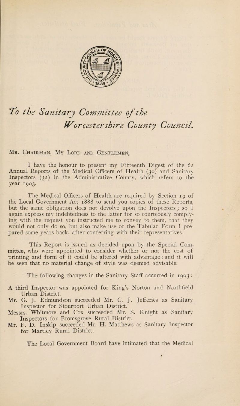 To the Sanitary Committee of the JVorcestershire County Council\ Mr. Chairman, My Lord and Gentlemen, I have the honour to present my Fifteenth Digest of the 62 Annual Reports of the Medical Officers of Health (30) and Sanitary Inspectors (32) in the Administrative County, which refers to the year 1903. The Medical Officers of Health are required by Section 19 of the Local Government Act 1888 to send you copies of these Reports, but the same obligation does not devolve upon the Inspectors; so I again express my indebtedness to the latter for so courteously comply¬ ing with the request you instructed me to convey to them, that they would not only do so, but also make use of the Tabular Form I pre¬ pared some years back, after conferring with their representatives. This Report is issued as decided upon by the Special Com¬ mittee, who were appointed to consider whether or not the cost of printing and form of it could be altered with advantage; and it will be seen that no material change of style was deemed advisable. The following changes in the Sanitary Staff occurred in 1903 : A third Inspector was appointed for King’s Norton and Northfield Urban District. Mr. G. J. Edmundson succeeded Mr. C. J. Jefferies as Sanitary Inspector for Stourport Urban District. Messrs. Whitmore and Cox succeeded Mr. S. Knight as Sanitary Inspectors for Bromsgrove Rural District. Mr. F. D. Inskip succeeded Mr. H. Matthews as Sanitary Inspector for Martley Rural District. The Local Government Board have intimated that the Medical