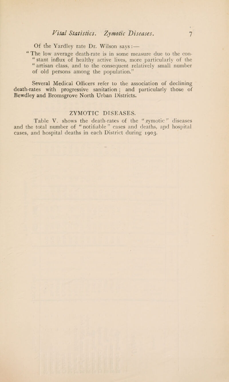 Of the Yardley rate Dr. Wilson says: — “ The low average death-rate is in some measure due to the con- “ stant influx of healthy active lives, more particularly of the “ artisan class, and to the consequent relatively small number of old persons among the population.” Several Medical Officers refer to the association of declining death-rates with progressive sanitation ; and particularly those of Bewdley and Bromsgrove North Urban Districts. ZYMOTIC DISEASES. Table V. shows the death-rates of the “zymotic” diseases and the total number of “ notifiable ” cases and deaths, and hospital cases, and hospital deaths in each District during 1903.
