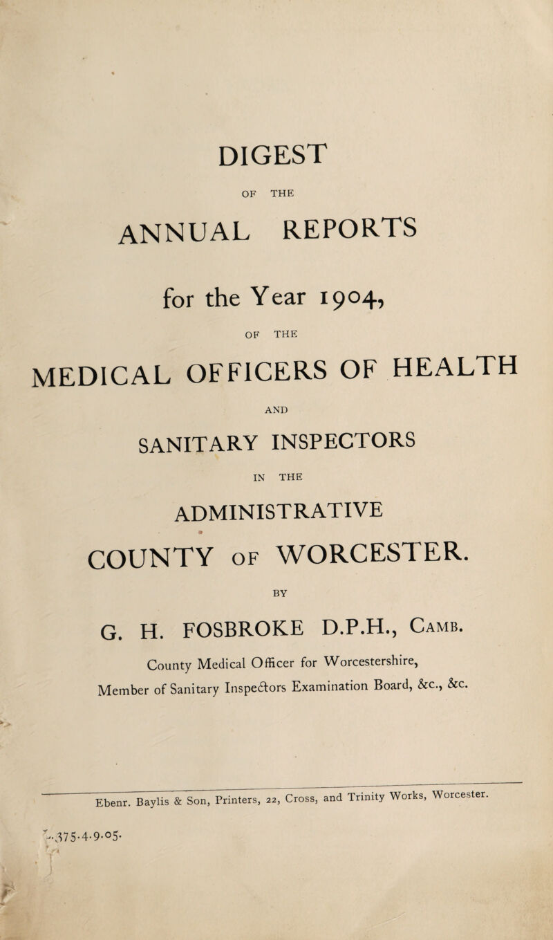 DIGEST OF THE annual reports for the Year 1904, OF THE MEDICAL OFFICERS OF HEALTH AND SANITARY INSPECTORS IN THE ADMINISTRATIVE a COUNTY of WORCESTER. BY G. H. FOSBROKE D.P.H., Camb. County Medical Officer for Worcestershire, Member of Sanitary Inspe&ors Examination Board, &c., &c. Ebenr. Baylis & Son, Printers, 22, Cross, and Trinity Works, Worcester. t-“A7S-4-9-°5- i