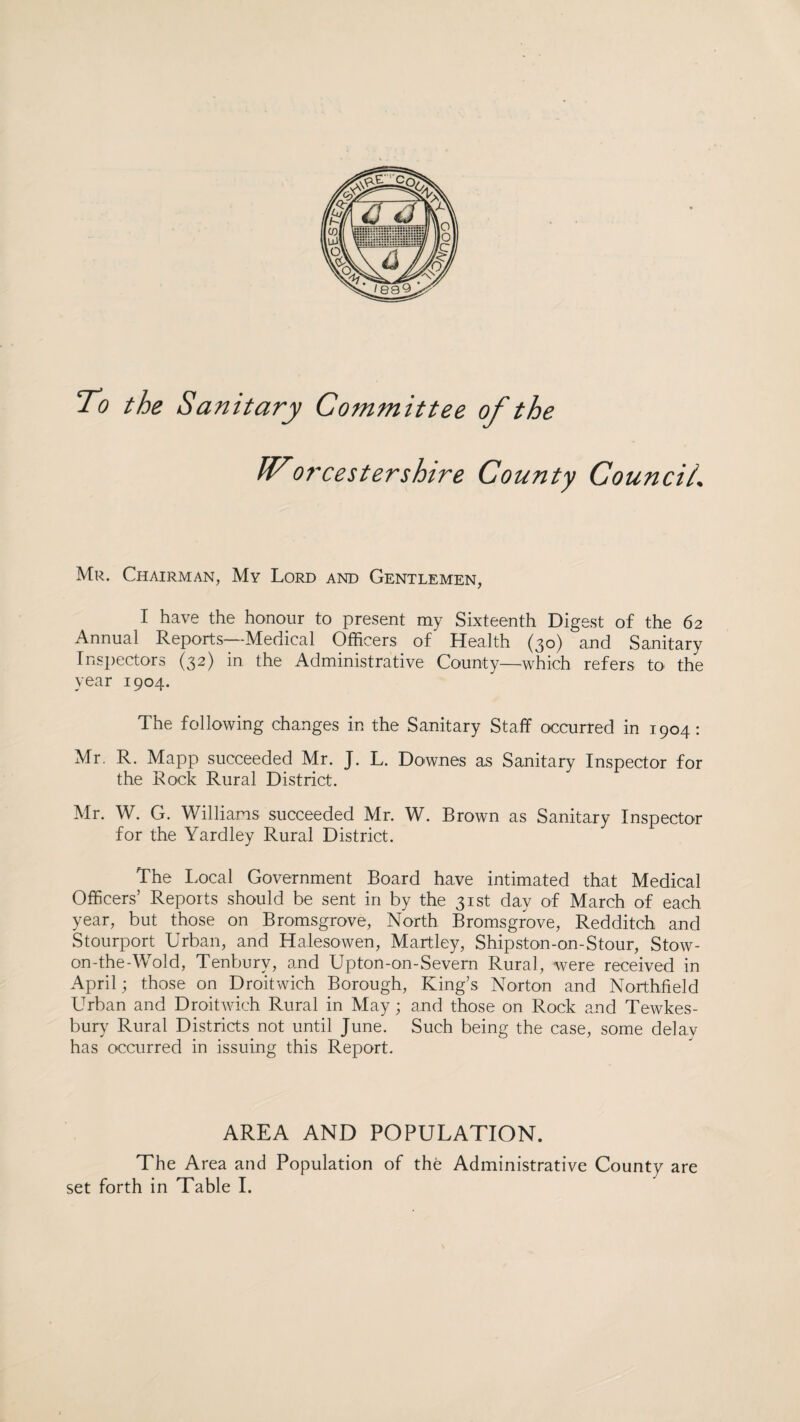 To the Sanitary Committee of the IVorcestershire County Council.. Mr. Chairman, My Lord and Gentlemen, I have the honour to present my Sixteenth Digest of the 62 Annual Reports—Medical Officers of Health (30) and Sanitary Inspectors (32) in the Administrative County—-which refers to the year 1904. The following changes in the Sanitary Staff occurred in 1904: Mr. R. Mapp succeeded Mr. J. L. Downes as Sanitary Inspector for the Rock Rural District. Mr. W. G. Williams succeeded Mr. W. Brown as Sanitary Inspector for the Yardley Rural District. The Local Government Board have intimated that Medical Officers’ Reports should be sent in by the 31st day of March of each year, but those on Bromsgrove, North Bromsgrove, Redditch and Stourport Urban, and Halesowen, Martley, Shipston-on-Stour, Stow- on-the-Wold, Tenburv, and Upton-on-Severn Rural, were received in April; those on Droitwich Borough, King’s Norton and Northfield Urban and Droitwich Rural in May; and those on Rock and Tewkes¬ bury Rural Districts not until June. Such being the case, some delay has occurred in issuing this Report. AREA AND POPULATION. The Area and Population of the Administrative County are