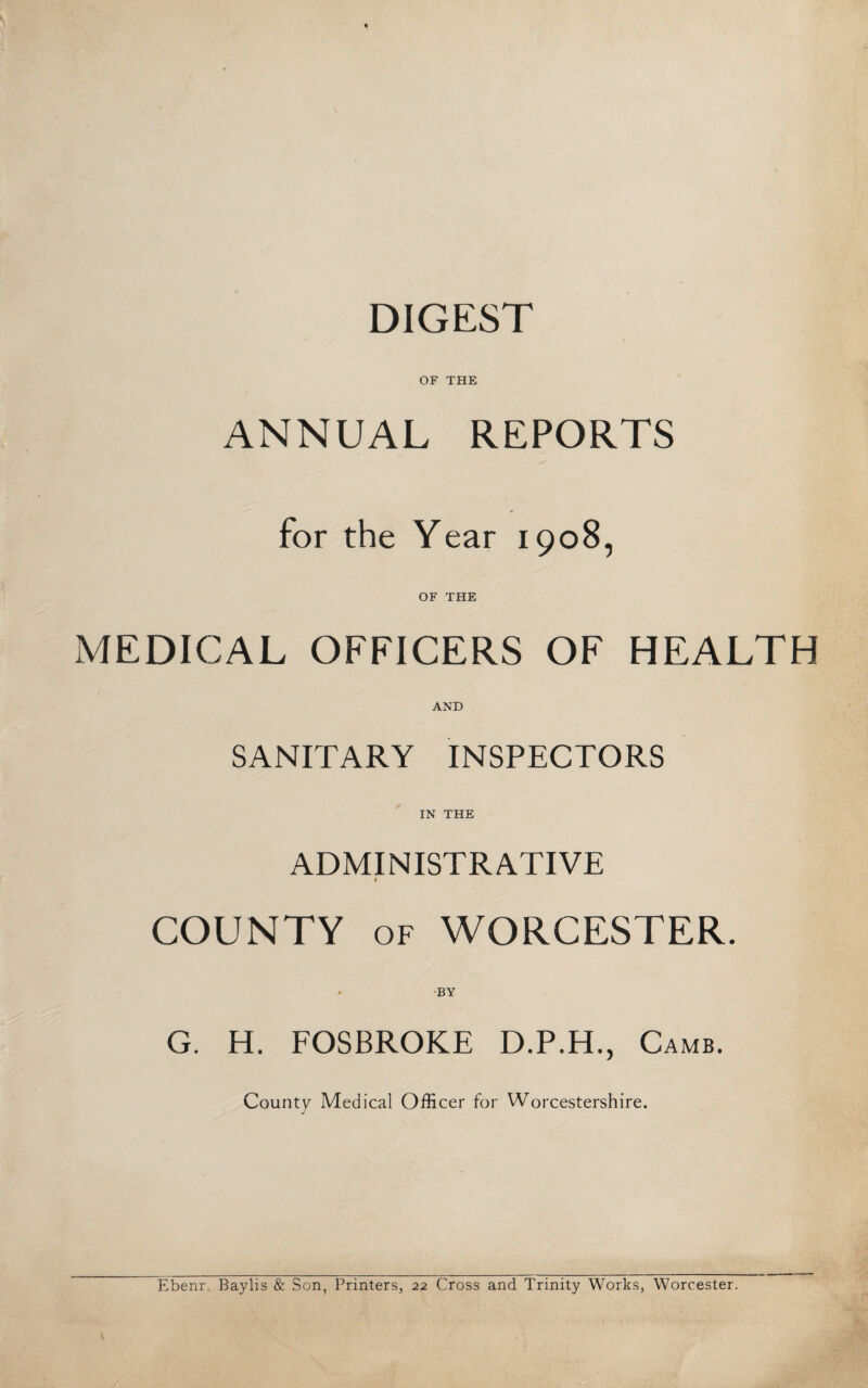 DIGEST OF THE ANNUAL REPORTS for the Year 1908, OF THE MEDICAL OFFICERS OF HEALTH AND SANITARY INSPECTORS IN THE ADMINISTRATIVE 9 COUNTY of WORCESTER. • BY G. H. FOSBROKE D.P.H., Camb. County Medical Officer for Worcestershire. Ebenr. Baylis & Son, Printers, 22 Cross and Trinity Works, Worcester.