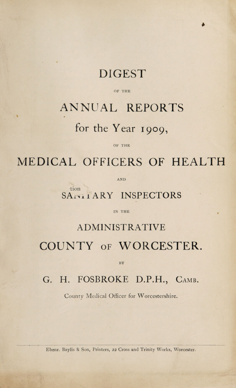 DIGEST OF THE ANNUAL REPORTS t for the Year 1909, OF THE MEDICAL OFFICERS OF HEALTH AND tion SArxx 1 ARY INSPECTORS IN THE t ADMINISTRATIVE COUNTY of WORCESTER. BY G. H. FOSBROKE D.P.H., Camb. County Medical Officer for Worcestershire. » - * Ebenr. Baylis & Son, Printers, 22 Cross and Trinity Works, Worcester.