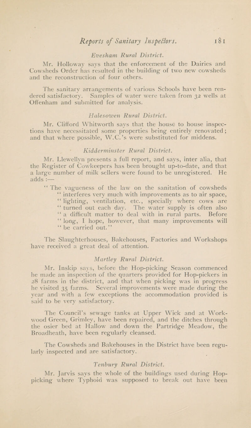 Evesham Rural District. Mr. Holloway says that the enforcement of the Dairies and Cowsheds Order has resulted in the building of two new cowsheds and the reconstruction of four others. The sanitary arrangements of various Schools have been ren¬ dered satisfactory. Samples of water were taken from 32 wells at Offenham and submitted for analysis. Halesowen Rural District. Mr. Clifford Whitworth says that the house to house inspec¬ tions have necessitated some properties being entirely renovated ; and that where possible, W.C.’s were substituted for middens. Kidderminster Rural District. Mr. Llewellyn presents a full report, and says, inter alia, that the Register of Cowkeepers has been brought up-to-date, and that a large number of milk sellers were found to be unregistered. He adds :— “ The vagueness of the law on the sanitation of cowsheds “ interferes very much with improvements as to air space, “ lighting, ventilation, etc., specially where cows are “ turned out each day. The water supply is often also “ a difficult matter to deal with in rural parts. Before “ long, I hope, however, that many improvements will “ be carried out. ” The Slaughterhouses, Bakehouses, Factories and Workshops have received a great deal of attention. Martley Rural District. Mr. Inskip says, before the Hop-picking Season commenced he made an inspection of the quarters provided for Hop-pickers in 28 farms in the district, and that when picking was in progress he visited 35 farms. Several improvements were made during the year and with a few exceptions the accommodation provided is said to be very satisfactory. The Council’s sewage tanks at Upper Wick and at Work- wood Green, Grimlev, have been repaired, and the ditches through the osier bed at Hallow and down the Partridge Meadow, the Broadheath, have been regularly cleansed. The Cowsheds and Bakehouses in the District have been regu¬ larly inspected and are satisfactory. Tenhury Rural District. Mr. Jarvis says the whole of the buildings used during Hop¬ picking where Typhoid was supposed to break out have been