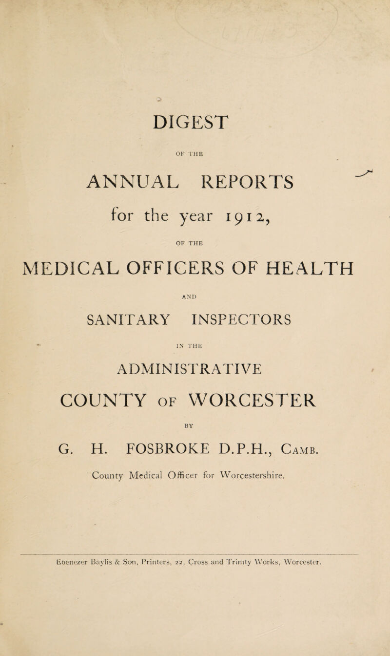 DIGEST OF THE ANNUAL REPORTS for the year 1912, OF THE MEDICAL OFFICERS OF HEALTH AND SANITARY INSPECTORS *■ IN THE ADMINISTRATIVE COUNTY of WORCESTER BY G. H. FOSBROKE D.P.H Camb. County Medical Officer for Worcestershire. Eoenezer Baylis & Son, Printers, 22, Cross and Trinity Works, Worcester.