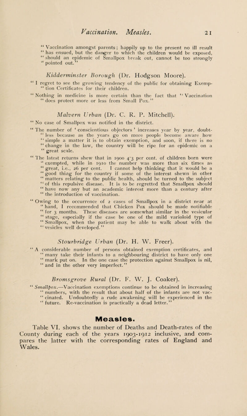 Vaccination. Measles. “Vaccination amongst parents; happily up to the present no ill result “ has ensued, but the danger to which the children would be exposed, “ should an epidemic of Smallpox break out, cannot be too strongly “pointed out.” Kidderminster Borough (Dr. Hodgson Moore). “ I regret to see the growing tendency of the public for obtaining Exemp- “ tion Certificates for their children. “Nothing in medicine is more certain than the fact that “Vaccination “does protect more or less from Small Pox.” Malvern Urban (Dr. C. R. P. Mitchell). “ No case of Smallpox was notified in the district. “ The number of ‘ conscientious objectors ’ increases year by year, doubt- “ less because as the years go on more people become aware how “simple a matter it is to obtain exemption, and soon, if there is no “ change in the law, the country will be ripe for an epidemic on a “ great scale. “ The latest returns shew that in 1900 4‘3 per cent, of children born were “ exempted, while in 1910 the number was more than six times as “ great, i.e., 26 per cent. I cannot help thinking that it would be a “ good thing for the country if some of the interest shewn in other “ matters relating to the public health, should be turned to the subject “of this repulsive disease. It is to be regretted that Smallpox should “ have now any but an academic interest more than a century after “ the introduction of vaccination. “ Owing to the occurrence of 2 cases of Smallpox in a district near at “ hand, I recommended that Chicken Pox should be made notifiable “ for 3 months. These diseases are somewhat similar in the vesicular “ stage, especially if the case be one of the mild varioloid type of “ Smallpox, when the patient may be able to walk about with the “vesicles well developed.” Stourbridge Urban (Dr. H. W. Freer). “ A considerable number of persons obtained exemption certificates, and “ many take their infants to a neighbouring district to have only one “ mark put on. In the one case the protection against Smallpox is nil, “ and in the other very imperfect.” Bromsgrove Rural (Dr. F. W. J. Coaker). “ Smallpox.—Vaccination exemptions continue to be obtained in increasing “ numbers, with the result that about half of the infants are not vac- “ cinated. Undoubtedly a rude awakening will be experienced in the “ future. Re-vaccination is practically a dead letter.” Measles. Table VI. shows the number of Deaths and Death-rates of the County during each of the years 1903-1912 inclusive, and com¬ pares the latter with the corresponding rates of England and Wales.